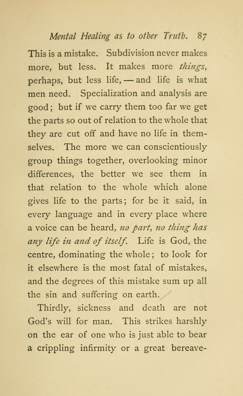 This is a mistake. Subdivision never makes more, but less. It makes more things, perhaps, but less life, — and life is what men need. Specialization and analysis are good; but if we carry them too far we get the parts so out of relation to the whole that they are cut off and have no life in them- selves. The more we can conscientiously group things together, overlooking minor differences, the better we see them in that relation to the whole which alone gives life to the parts; for be it said, in every language and in every place where a voice can be heard, no part, no thing has any life in and of itself. Life is God, the centre, dominating the whole; to look for it elsewhere is the most fatal of mistakes, and the degrees of this mistake sum up all the sin and suffering on earth. Thirdly, sickness and death are not God's will for man. This strikes harshly on the ear of one who is just able to bear a crippling infirmity or a great bereave-