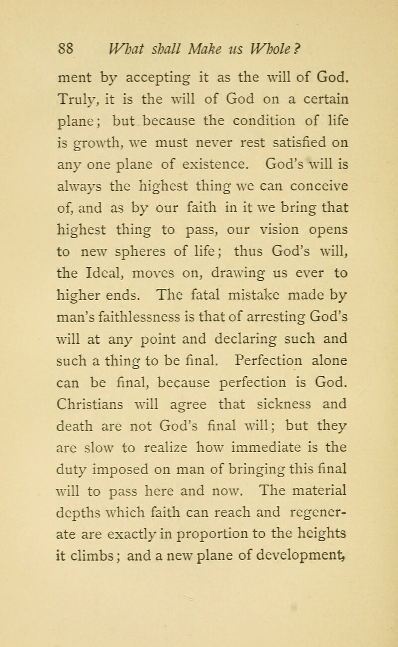 ment by accepting it as the will of God. Truly, it is the will of God on a certain plane; but because the condition of life is growth, we must never rest satisfied on any one plane of existence. God's will is always the highest thing we can conceive of, and as by our faith in it we bring that highest thing to pass, our vision opens to new spheres of life; thus God's will, the Ideal, moves on, drawing us ever to higher ends. The fatal mistake made by man's faithlessness is that of arresting God's will at any point and declaring such and such a thing to be final. Perfection alone can be final, because perfection is God. Christians will agree that sickness and death are not God's final will; but they are slow to realize how immediate is the duty imposed on man of bringing this final will to pass here and now. The material depths which faith can reach and regener- ate are exactly in proportion to the heights it climbs; and a new plane of development^