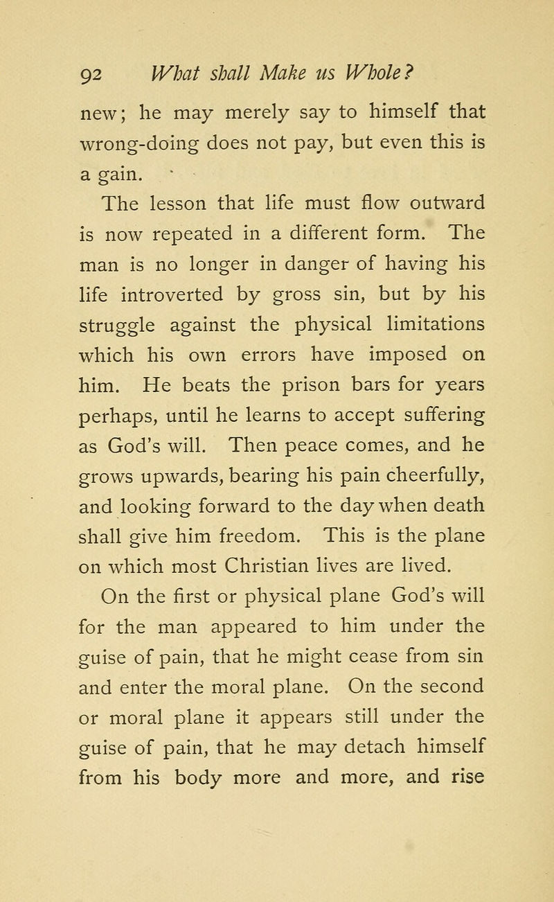 new; he may merely say to himself that wrong-doing does not pay, but even this is a gain. The lesson that life must flow outward is now repeated in a different form. The man is no longer in danger of having his life introverted by gross sin, but by his struggle against the physical limitations which his own errors have imposed on him. He beats the prison bars for years perhaps, until he learns to accept suffering as God's will. Then peace comes, and he grows upwards, bearing his pain cheerfully, and looking forward to the day when death shall give him freedom. This is the plane on which most Christian lives are lived. On the first or physical plane God's will for the man appeared to him under the guise of pain, that he might cease from sin and enter the moral plane. On the second or moral plane it appears still under the guise of pain, that he may detach himself from his body more and more, and rise