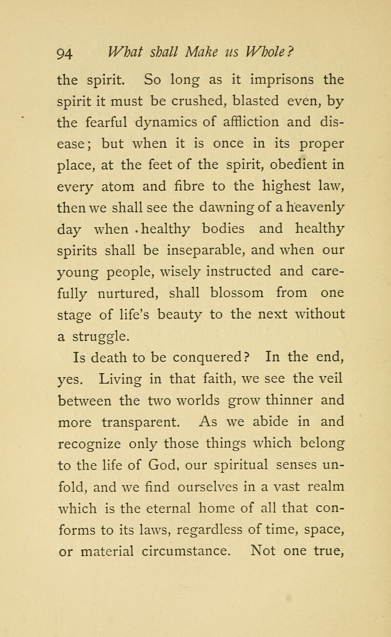 the spirit. So long as it imprisons the spirit it must be crushed, blasted even, by the fearful dynamics of affliction and dis- ease; but when it is once in its proper place, at the feet of the spirit, obedient in every atom and fibre to the highest law, then we shall see the dawning of a heavenly day when .healthy bodies and healthy spirits shall be inseparable, and when our young people, wisely instructed and care- fully nurtured, shall blossom from one stage of life's beauty to the next without a struggle. Is death to be conquered? In the end, yes. Living in that faith, we see the veil between the two worlds grow thinner and more transparent. As we abide in and recognize only those things which belong to the life of God, our spiritual senses un- fold, and we find ourselves in a vast realm which is the eternal home of all that con- forms to its laws, regardless of time, space, or material circumstance. Not one true,