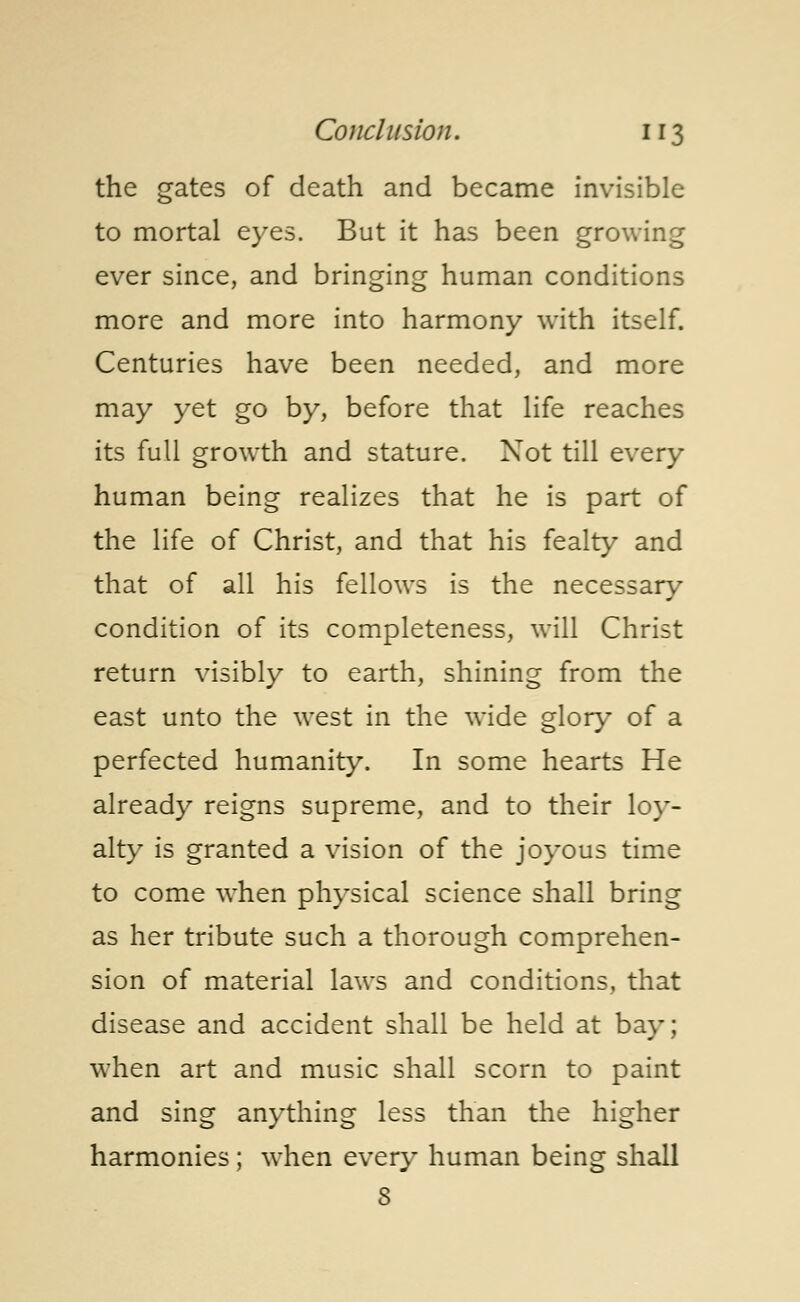 the gates of death and became invisible to mortal eyes. But it has been growing ever since, and bringing human conditions more and more into harmony with itself. Centuries have been needed, and more may yet go by, before that life reaches its full growth and stature. Not till every human being realizes that he is part of the life of Christ, and that his fealty and that of all his fellows is the necessary condition of its completeness, will Christ return visibly to earth, shining from the east unto the west in the wide glory of a perfected humanity. In some hearts He already reigns supreme, and to their loy- alty is granted a vision of the joyous time to come when physical science shall bring as her tribute such a thorough comprehen- sion of material laws and conditions, that disease and accident shall be held at bay; when art and music shall scorn to paint and sing anything less than the higher harmonies ; when every human being shall 8