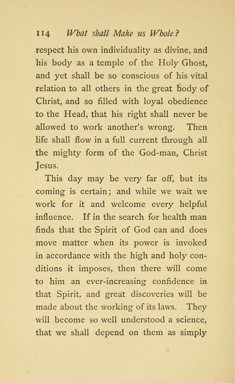 respect his own individuality as divine, and his body as a temple of the Holy Ghost, and yet shall be so conscious of his vital relation to all others in the great body of Christ, and so filled with loyal obedience to the Head, that his right shall never be allowed to work another's wrong. Then life shall flow in a full current through all the mighty form of the God-man, Christ Jesus. This day may be very far off, but its coming is certain; and while we wait we work for it and welcome every helpful influence. If in the search for health man finds that the Spirit of God can and does move matter when its power is invoked in accordance with the high and holy con- ditions it imposes, then there will come to him an ever-increasing confidence in that Spirit, and great discoveries will be made about the working of its laws. They will become so well understood a science, that we shall depend on them as simply