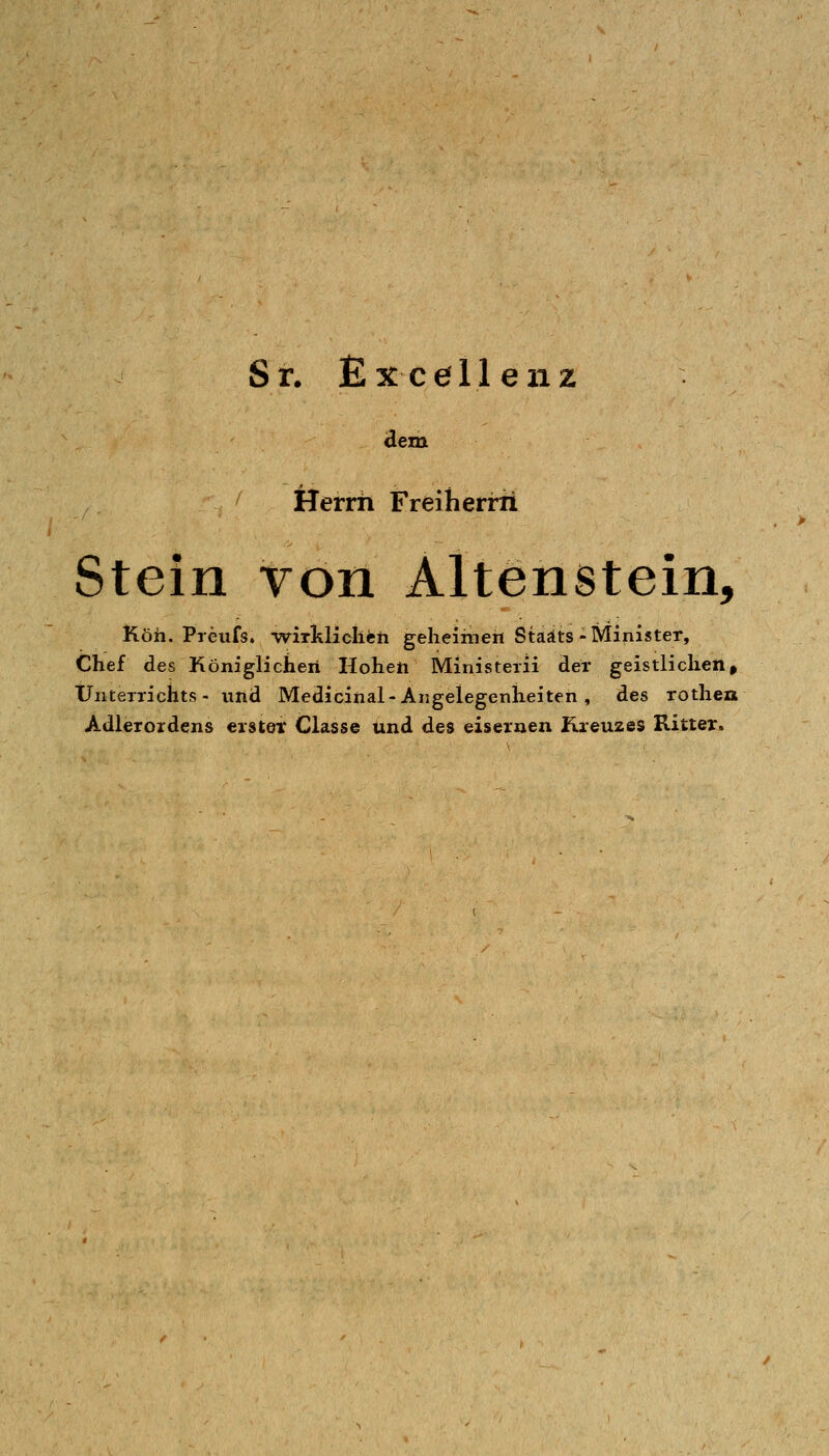 Sr. Excellenz dem Herrn Freiherrn Stein von Altenstein, Köh. Preufs. ■wiTklielich gelieiriien Staats-Minister, Chef des Königlichen Hoheti Ministeiii der geistlichen, Unterrichts- iind Medicinal-Angelegenheiten , des rothen Adlerordens erster Classe und des eisernen Kreuzes Ritter.