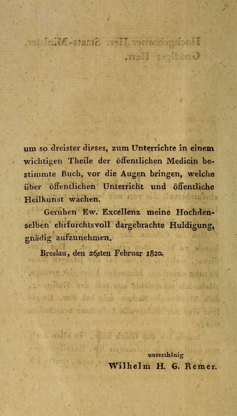 um so dreister dieses, zum Unterrichte in einem wichtigen Theile der öfiFentlichen Medicin be- stimmte Buch, vor die Augen bringen, welche über öffentlichen Unterricht und öffentliche ]|Ieilkunst wachen. . Geruhen Ew. Exccllenz meine Hochden- selbeti' ehrfurchtsvoll dargebrachte Huldigung, gnädig aufzunehmen. Breslau, den 26ßten Februar 1820- ■unter thanig Wilhelm H. G. Remer.