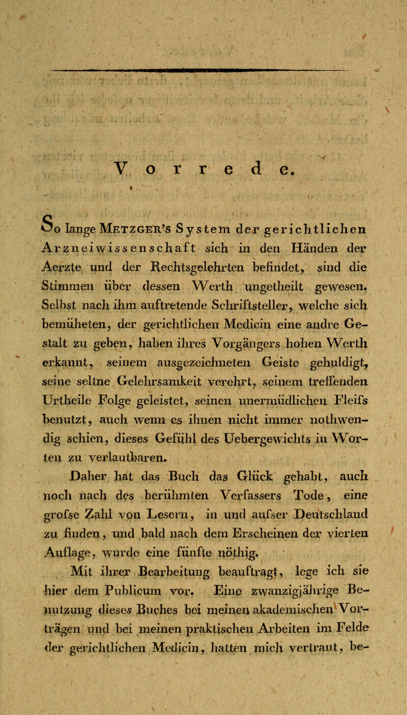 Vorrede. ^o lange Metzger's System der gerichtlichen Arzneiwiss en Schaft sich in den Händen der Aerzle und der Rechtsgelehrten befindet, sind die Summen über dessen Werth ungetlieilt gewesen. Selbst nach ihm auftretende Sclniftsteller, welche sich bemüheten, der gerichtlichen Medicin eine andre Ge- stalt zu geben, haben ihres Vorgängers hohen Werth erkannt, seinem ausgezeichneten Geiste gehuldigt, seine seltne Gelehrsamkeit verehrt, seinem treffenden Urtheile Folge geleistet, seinen mierraüdlichen Fleifs benutzt, auch wenn es ihnen nicht immer nothwen- dig schien, dieses Gefiihl des üebergewichts in Wor- ten zu verl^utbaren. Daher hat das Buch das Glück gehabt, auch noch nach des berühmten Verfassers Tode, eine grofse Zahl von Lesern, in und aufser Deutschland zu finden, und bald nach dem Erscheinen der vierten Auflage, wurde eine fünfte nöthig. Mit ihrer Bearbeitung beauftragt, lege ich sie hier dem Publicum vor. Eine zwanzig]äJirige Be- nutzung dieses Buches bei meinen akademischen Vor- trägen und bei meinen praktischen Arbeiten im Felde der gerichtlichen Medicin, hatten raicji vertraut, be-