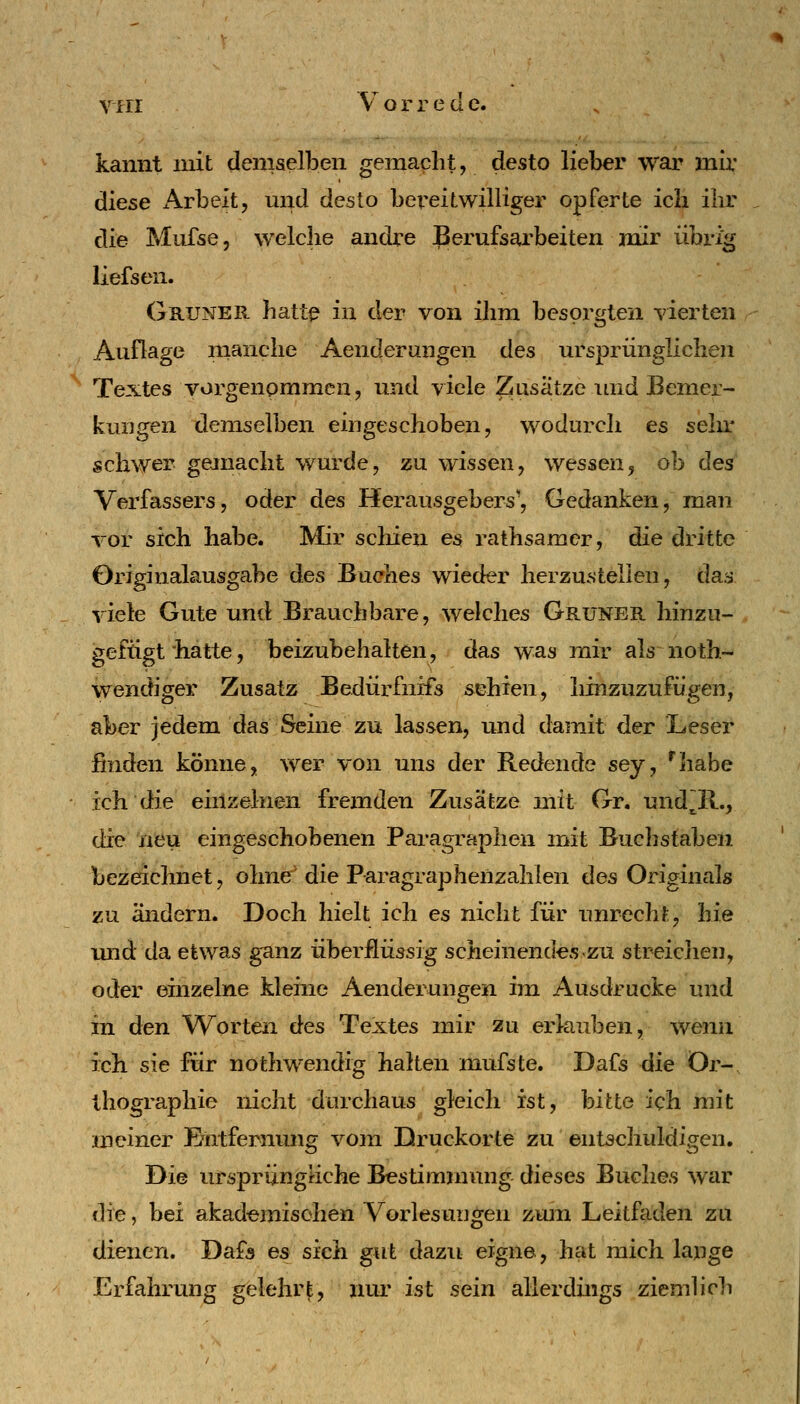 kannt mit demaclben gemacht, desto lieber war mir diese Arbeit, mid desto bereitwilliger opferte ich ihr die Mufse, welche andre Berufsarbeiten mir übrig liefsen. Grüner hatt^ in der von ihm besorgten vierten Auflage manche Aenderungen des ursprünglichen Textes vorgenommen, und viele ^usatze und Bemer- kungen demselben eingeschoben, wodurch es sehr schwer gejnacht wurde, zu wissen, wessen, ob des Verfassers, oder des Herausgebers', Gedanken, man vor sich habe. Mir scliien es rathsamer, die dritte Originalausgabe des Buches wieder herzustellen, daa viele Gute und Brauchbare, welches Grüner hinzu- gefügt hatte, beizubehalten, das was mir als noth- wendiger Zusatz Bedürfnffs sehien, liinzuzufügen, aber jedem das Seine zu lassen, und damit der Leser finden könne, wer von uns der Redende sey, '^habe ich die einzelnen fremden Zusätze mit Gr. und~R., die neu eingeschobenen Paragraphen mit Buchstaben Ijezeichnet, ohne die Paragraphenzahlen des Originals zu ändern. Doch hielt ich es nicht für unrecht, hie imd da etwas ganz überflüssig scheinendes zu streichen, oder einzelne kleine Aenderungen im Ausdrucke und in den Worten des Textes mir zu erlauben, wenn ich sie für nothwendig halten mufste. Dafs liie Or- thographie nicht durchaus gleich ist, bitte ich mit meiner E^ntfernung vom Druckorte zu entschuldigen. Die urspriinghche Bestimmung dieses Buches war die, bei akademischen Vorlesungen zuni Leitfaden zu dienen. Dafs es sieh gut dazu eigne, hat mich lange Erfahrung gelehr|, iiui' ist sein allerduigs ziemhch