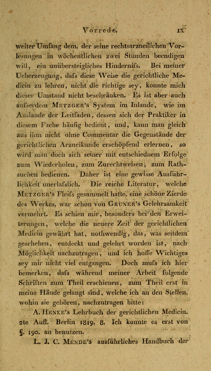 Vorrede, IX* weiter Umfang dem, der seine reclitsarzneilicheti 'Vor- lesungen in wöclieiilllohen zwei Stunden beendigen will, ein uniibersteigliches Hindernifs. Bei meiner üeberzeugung, dafs diese AVeise die gerichtliche Me- dicin zu lehren, nicht die richtige sey, konnte mich dieser Umstand nicht beschränken. Es ist aber auch aufs erde lU Mstzger's System im Inlande, wie im Auslande der Leitfaden, dessen sich der Praktiker in diesem Fache häufig bedient, und, kann man gleich au^ ihm nicht ohne Commentar die Gegenstände der gerichtlichen Arzneikuride erschöpfend erlernen, so wird man doch sich seiner mit entschieduem Erfolge zum Wiederholen, zum Zurechtweisen, zum Rath- suchen bedienen. Daher ist eine gewisse Ausführ- lichkeit unerlafslich. Die reiche Literatur, welche Metzger's Fieifs gesammelt hatte*, eiiie schöne Zierde des Werkes, \var schon von Grüneü^s Gelehrsamkeit vermehrt. Es schien niir, besonders bei den Erwei- terungen, welche die neuere Zeit der gerichtlichen Medicin gewährt hat, nothwendig, das, was seitdem geschehen, entdeckt und gelehrt worden ist, nach Möglichkeit nachzutragen, und ich hoffe Wichtiges sey mir nicht viel entgangen. Doch mufs ich hier bemerken, dafs während meiner Arbeit folgende i^chriften zum Theil erschienen, zum Theil erst in meine Hände gelangt sind, welche ich an den S^^llen, wohin sie gehören, nachzutragen bitte: A. Henke's Lehrbuch der gerichtlichen Medicin. 2te Aufl. Berlin 1819, 8. Ich konnte es erst von > §. 190. an benutzen. L. J. C. Mendels ausführliches Handlnich der