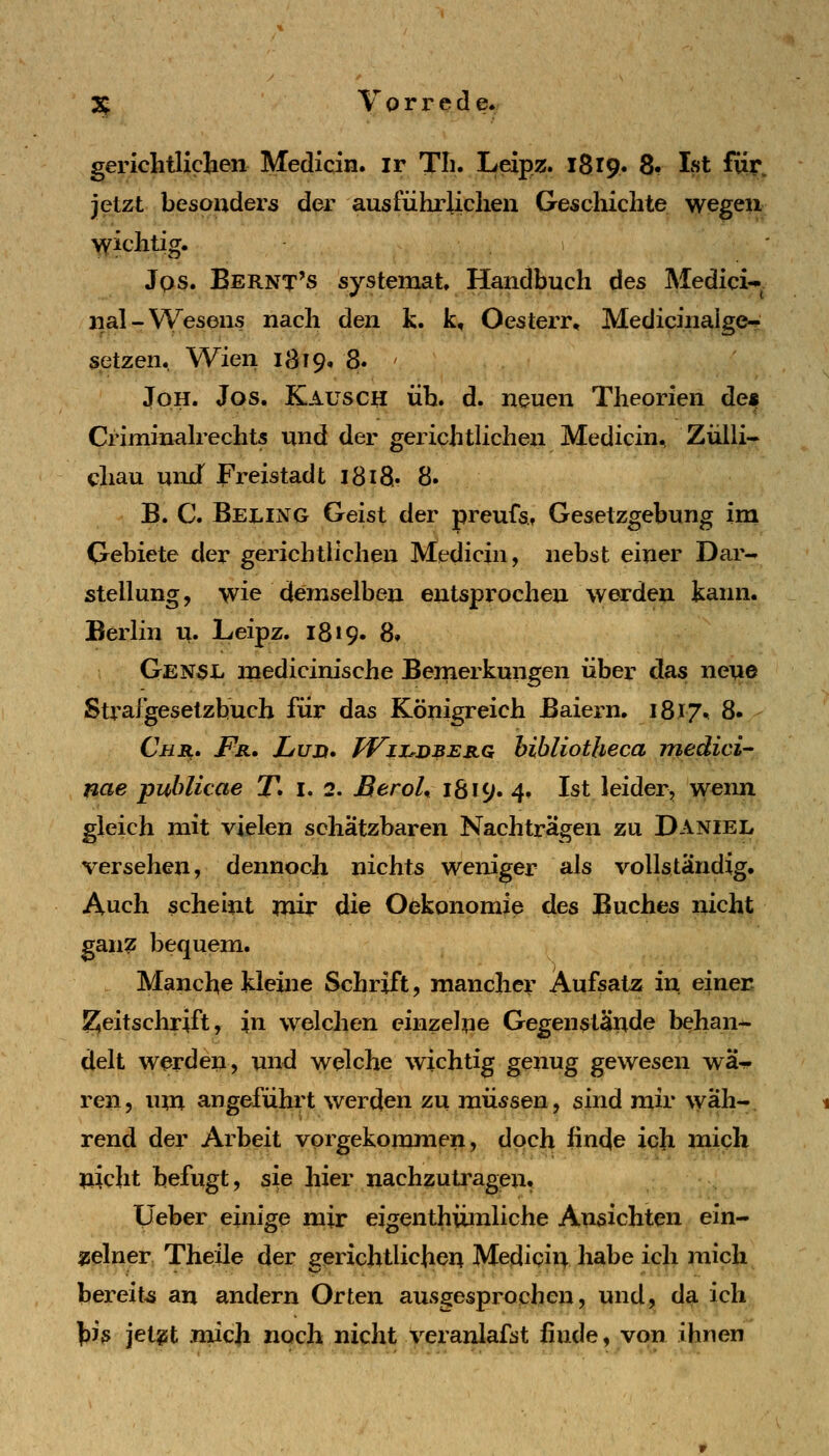 gerichtlichen Medicin. ir Th. Leipz. 1819. 8« Ist fiir. jetzt besonders der ausführlichen Geschichte wegen wichtig. Jqs. Bernt's systemat Handbuch des Medici- nal-Wesens nach den k. k, Oesterr, Medicinalge-r setzen. Wien 1819» 8. JoH. Jos. Kausch üb. d. neuen Theorien de« Criminalrechts und der gerichtlichen Medicin, Ziilli- diau unxT Freistadt 1818.. 8. B. C. Beling Geist der preufst Gesetzgebung ini Gebiete der gerichtlichen Medicin, nebst einer Dar- stellung, wie demselben entsprochen werden kann. Berlin u. Leipz. 18 »9. 8» Gen5L medicinische Bemerkungen über das ne^ie Strafgesetzbuch für das Königreich Baiern. 1817^ 8. Chr. Fr, Luh. PVii^dberq hibliotheca medici nae puhlicae T. i. 2. BeroL 1819. 4. Ist leider, wenn gleich mit vielen schätzbaren Nachträgen zu Daniel versehen, dennoch nichts weniger als vollständig. Auch scheint mir die Oekonomie des Buches nicht ganz bequem. Manche kleine Schrift, mancher Aufsatz in einer; Zeitschrift, in welchen einzelne Gegenstände behan- delt werden, und welche wichtig genug gewesen wä- ren, um angefühi't werden zu müssen, sind mir wäh- rend der Arbeit vorgekommen, doch linde ich mich nicht befugt, sie hier nachzutragen. Üeber einige mir eigenthiimliche Ansichten ein- sselner Theüe der gerichtlichen Medicin habe ich mich bereits an andern Orten ausgesprochen, und, da ich \ih jetgt mich noch nicht veranlafst finde, von ihnen