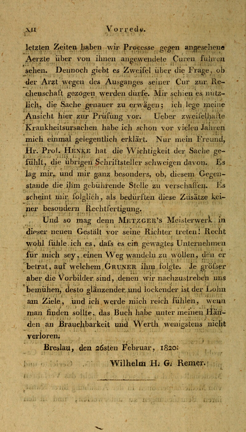 letzten Zeiten haben wir Processe gegen angesehene Aerzte über von ihnen angewendete Curen fuhren sehen. Dennoch giebt es Zweifel über die Fra^e, ob der Arzt wegen des Ausganges seiner Cur zur, Re- clienschaft gezogen werden diirfe. Mir schien es nütz- licli, die Sache genauer zu erwägen5 ich.lege meine Ansicht hier zur Pa-üfung vor; üeber zweifelhafte Krankheitsursachen habe ich schon vor vielen Jahren mich einmal gelegentlich erklärt. Nur mein Freund, Hr. Proi* Henke hat die Wichtigkeit der Sache se- fühlt^ die iibrigen Schriftsteller schweigen davon. Es lag mir,, und mir ganz besonders, ob, diesem Gegen- staude die,ihm gebührende Stelle zu verschaffen. Es scheint mir folglich, als bedürften diese Zusätze kei- ner besondern Rechtfertigung;. Und so mag denn Metzger's Meisterwerk in dir^ser neuen Gestalt vor seine Richter treten! Recht wohl fühle.ich es, dafs es ein gewagtes Unternehmen für mich sey,.einen Weg wandeln.zu wollen, den er betrat, auf welchem,Grüner ihm folgte. Je gröfser aber die Vorbilder sind, denen \vir nachzustreben uns bemühen, desto olänzendet und lockender ist der Lohn •■ ■ ■ ,^-- • • _ - . - ^.. - ■■■'■•].■■•.•■ am Ziele, und ich.werde mich reich fühlen, wenn man finden sollte,, das Buch habe unter meinen Hän- den an JBrauehbarkeit uiid VS^erth wenigstens niclit verloreni Breslau, den sösten I^^ebruar, 1820:1