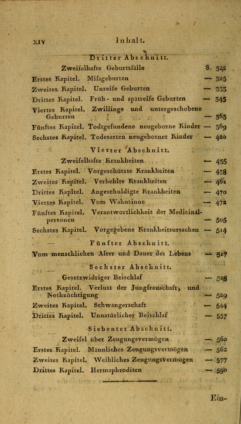 D ritterAbsclinitt. Zweifelhafte Geburtsfälle S. 5^ Erstes Kapitel. Mifsgebuxten — 325' i^weites, Kapitel» Unreife Geburten — 353 Drittes Kapitel. Früh- und spätteife Geburten — 345 Viertes Kapitel. Zwillinge und untergeschobeftfc Geburten ' -^ 365 Fünftes Kapitel. Todtgefundene neugeborne Kinder — 569 Sechstes Kapitel. Todesarten neugeborner Kinder <— 420 Vierter ^Abschnitt» Zweifelhafte Krankheiten »— 435 Erstes Kapitel. Vorgeschützte Krankheiten >— 453 Zweites Kai^itel. Vethehlte Krankheiten — 461 Drittes Kapitel, Angeschuldigte Krankheiten — 470 Viertes Kapitel. Vom Wahnsinne —- 472 Fünftes Kapitel. Verantwortlichkeit der Medicinäl- personen -^ 5^5 Sechstes Kapitel. Voigegebene Ktankheitsursachen —^ 514 Fünfter Abschnitt. Vom inenschlichen Alter-und Dauer des Lebens ***• 51^ S e c li s t e r A b s c li n i 11» Gesetzwidriger Beischlaf -^ 525 Erstes Kapitel. Verlust der Jungfrauscliaft> und Nothzüchtigung -^ 529 Zw^eites Kapitel. Schwangerschaft *— 544 Drittes Kapitel. Unnatürlicher Beischlaf -^ 55;^ Siebenter Ab sehni11. Zweifel über Zeugungsvermögen —< ^ßö Erstes Kapitel. Männliches Zeugungsvermögen — 562 Zweites Kapitel. Weibliches Zeugu.ngsVermögen — 577 Drittes Kapitel. Hermaphroditen ^6^0 Eiu-