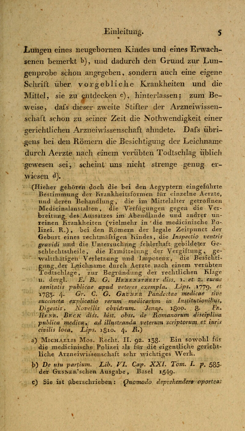 ■ liUiigen eines neugebornen Kindes und eines Erwach- senen bemerkt ^), und dadurch den Grund zur Lmi- genprobe schon angegeben, sondern auch eine eigene Schrift über vorgebliche Krankheiten und die Mittel, sie zu entdecken c), hinterlassen: zum Be- weise, dafs dieser zweite Stifter der Arzneiwissen- schaft schon zu seiner Zeit die Nothwendigkeit einer gerichthchen Arzneiwissenschaft ahndete. Dafs übri- gens bei den Römern die Besichtigung der Leichname durch Aerzte nach einem verübten Todtschlag üblich gewesen sei, scheint mis nicht strenge genug er- wiesen ^)» (Hielier gehören doch die bei den Aegyptein eingefülirte Bestimmung der Krankheitsformen für einzelne Aerzte, und deren Behandlung, die im Mittelalter getroffnen Medicinalanstalten, die Verfügungen gegen die Ver- breitung^ des Aussatzes im Abendlande und andrer un- reinen Krankheiten (vielmehr in'diemedicinische Po- lizei. R.) , bei den Römern der legale Zeitpunct der Geburt eines rechtmäfsigen Kindes, die Inspectio ventris gravidi und die Untersuchung fehlerhaft gebildeter Ge- schlechtstheile, die Ermittelung der Vergiftung, ge- ■V^'altthätigen Verletzung und Impotenz, die Besichti- gung, der Leichname durch Aerzte nach einem verübten Todtschlage, zur Begründung der rechtlichen Klage 11. dergl. E. B. G. Hebet^'streit diss, i. et 2. curae sgnipatis fuhlicae apud veteres exenvpla, Lips. i779 ^^ 1733. 4. Gr, C. G, GRvkEti Pätidectae medicae sh>£ succincta explicatio rerum medicariini in Institutionibus, Digestis i Novellis ohviärum. Jeua^e. igoo. Q. Fr, He KR, Beck diss. hist. ohss, de Ronianorum, disciplina publica medicat ad illustranda veterwn scriptorum et iuris civilis loca, Lips. 1810. 4» -^O a) M1CHAE1.1S Mos. Recht. II. 92. 138. Ein sowohl für die medicinische Polizei als für die eigentliche gericht- liche Arzneiwissenschaft sehr wichtiges Werk. \i) De usu partium. Lih. Vh Cap. XXL Tom. L p, SSo- der GESTvER'schen Ausgabe, Basel i549' C) Sie ist >ibeischrieben: ^uomodo dsprehendere oporteat