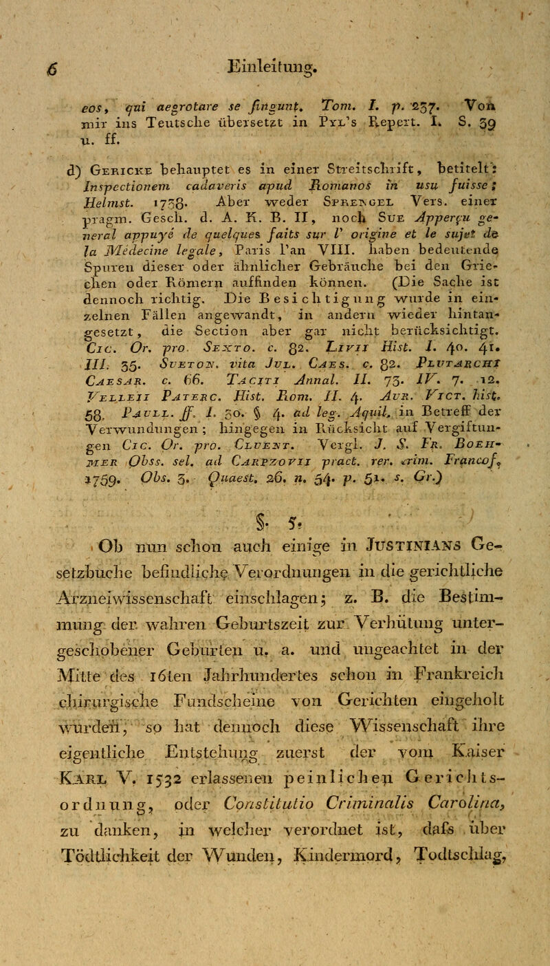 eos t qni aegrotare se ßiigmif^ Tom. I. p. 037. Von mir ins Teutsclie übeiset^t in Pyi^'s B.epeit. I. S. 3g u. ff. d) Gericke behauptet es in einer Streitscliiift, betitelt*: Jnspectioneni cadai^eris ajjud Romanos in usu fuisse; Jßelmst. 1758' Aber v^eder Spreingel Vers, einer pragm. Gesch. d. A. K. B. II, noch Sue Ajyjjer^u ge- neral avpuye de quelques, faits sw V origine et le sujet do- la IVIedecine legale» Paris Tan VIII. haben bedeutende Spuren dieser oder ähnliclier Gebräuche bei den Grie- chen oder Römern auffinden können. (Die Sache ist dennoch richtig. Die Besichtigung wurde in ein- zelnen Fällen ange-svandt, in andern wieder hintan- gesetzt , die Section aber gar nicht berücksichtigt. Cic. Or. pro Sexto. c. Q2. Livij Eist. i. 4. 41» JII 35. SvETOif, Vita JuL. Caes. c. 82. jPlutarchT Caesar, c. 66. Taciti Annal. IL 73. IP^. 7. i2. J/ELLEiJ Paterc. Hist. Rom. IL 4. Av2i. ViCT. hisi, 58, Pauli, ff. L 50. § 4. ad leg. jquU. in Betreff der Verwundungen ; hingegen in Ptücksicht auf Vergiftun- gen Cjc. Or. -pro. CLVEiiT. Vergl. J. S^ Fn. Boeh' jvKER Qhss. sei. ad CARPZorii pract. rer. ^rim. Frßncoj^ J759. Obs. 3. Quaest, 26, ». 54. p. 5*v ^' ^'0 . Ob nun schon auch einige in JUSTINIANS Ge- setzbuche befindlichf. Verordnungen in die gerichtliche AirzneiWissenschaft einschlagen^ z. B. die Bestim- mung der. wahren Geburtszeit zur. Verhütung unter- gesclipbener Geburteii u, a. und ungeachtet in dei^ Mitte dcÄ löten Jahrhundertes schon in Frankreich cli^irurgische Fuindscheine von Gerichten eingeholt würdeü^ so hat dennoch diesp Wissenschaft ihre eigentliche Ent5tehi\ng zuerst der vom Kaiser Karl V. 1532 erlassenen peinlichß^i GericJits- ordnung, oder Constltutio Criminalis Carolina, zu danken, in welcher verordnet ist, dfiffi iiber Tödtlichkeit der Wunden, Kindermord? Todtschiag,