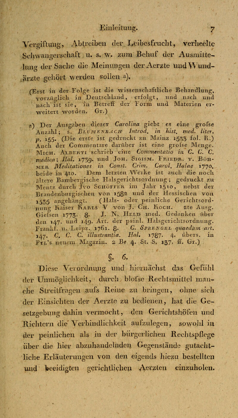 Eiiileitmis'. &• Ver^^iftune:, Abtreiben der, I^elbesfruclit, verlieelte ScJiwaiia;erscliaft u. s. w. zum Behuf der Ausmiite- luiip- der Sache die Meinungen derAerzte und Wund- Jrzte gehört \yerden sollen ^), (Erst in der Folge ist die wissenscliaftliclie Behandlung, vorzüglicli in Deutscliland, erfolgt, und nach und nacli ist sie, in Betreff der Form und Materien er- weitert worden. Gr.) a) Der Ausgaben dieser Carolhta gieht es eine grofse Anzahl; s. BLVßiEiKBAcii Introd, m hist. pied, liter. P' 155. (Die erste ist gedruckt zu Mainz 1553 fol. R..) Auch der Comnientare darüber ist eine groise Menge. Mich. AlbePiTI schrieb eine Commentatio in C. (J. C. medica; Hai. 1759. nnd Joh. Sigism. Friedr. v. Böh- mer. iMeditationes in Const. Crim. Carol, Halae 1770. beide ili 4to. Dem letzten Werke ist auch die noch iiltere Bambergische Ilalsgerichtsordnung ; gedruckt zu Mentz durch Jvo Schöfeer im Jahr 1510, nebst der Braudenburgischeii von 158^ und der Hessischen von 1555 angehängt. (Hals- oder peinliche Gerichtsord- nung Kaiser Karls V von J. Ch. Koch. 2te Ausg. Gieisen 1773. 8- J- N- Held med. Gedanken über den 147. und 149. Art. der pginl. Ilalsgerichtsordnung. Frankf. u. Leipz. 17^1. 8- ^' <Spre:s^gel cjiiaedani art, lAj. C. C. C. illustrantia. Hol, 1787. 4« übers, in Pxl's neuem Magazin. 2, Bf 4. St. S. 137, ff. Gr.) §. 6. Diese ^^erordnimg und hiernäclist das Gefühl der Unniöglichkeit, durch blofse Rechtsmittel mau-- che Streitfragen aufs Reine zu briugen, olme sicJi der Einsichten der Aerzte zu bedienen, hat die Ge- setzgebung dahin vermocht, den Gerichtshöfen und Richtern die' Verbindlichkeit aufzulegen, sowohl in der peinlichen als in der bürgerlichen Rechtspflege über die hier abzuhandelnden Gegenstände gutacht- liche Erläuterungen von den eigends hiezu bestellten ^x^d beeidigten gerichtli<?heii ./\erzten einzuholen.