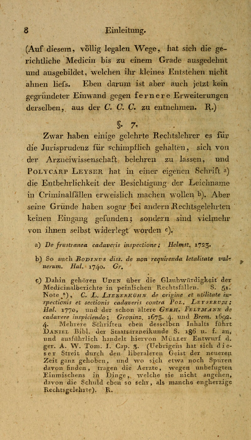 (Auf diesem, völlig legalen Wege, hat sich die ge- richtliche Medicin bis zu einem Grade ausgedehnt und ausgebildet, welchen ihr kleines Entstehen nicht ahnen liefs. Eben darum ist aber auch jetzt kein gegiündeter Einwand gegen fernere Erweiterungen derselben, aus der C. C C zu entnehmen. R.) §• 7- Zwar haben einige gelehrte Reclitslehrer es für die Jurisprudenz für schimpflich gehalten, sicli von der Arziieiwissenschäft belehren zu lassen, und PoLYCARP Leyser hat in einer eigenen Schrift ^) die Entbehrlichkeit der Besichtigung der Leichname in Criminalfällen erweislich machen wollen b). Aber seine Gründe haben sogar Bei andern Rechtst^elehrten keinen Eingang gefunden 5 sondern smd vielpaehr von ilmen selbst widerlegt worden c), a) De fiustranea cadaveris inspectione; Heimst^ 17^3' b) So aucli BoDiNvs diss. de non requirenda letalitate v\xlt nerum. Hai. 1740, Gi\ c) Dahin gehören Uden über die Glaubwürcligkeit der Medicinalberichte in peinlichen Rechtsfällen. S. 51. Note ^*) , C. X. JLiilb.i:rkvhn de origine et utilitate iw sjjectionis et sectionis cadaveris contra Pol» Leyserum ; Hai. 1770, und der schon ältere Gerh. Felthiann de cadavere inspiciendo', Qroninz, i673' 4* ^^^^^ Brem. 1692. 4. Mehrere Schriften eben desselben Inhalts führt 3Da]n'iel Bibl. der Staatsarzneihunde S. igö n. f. an, und ausführlich handelt hiervon MÜLLer Entwurf d. ger. A. W. Tom. I. Cap. 3. (Uebrigeiis hat sich die- ser Streit, durch den liberaleren Geist ^ev neuere^ Zeit ganz gehoben, und wo sich etwa noch Spuren davon linden, tragen die Aerzte, yvegen unbefugten Binmischens in Dinge, welche sie nicht angehen, davon die Schuld eben so sehr, als manche engherzige B-echtsgelehite). R. 9'