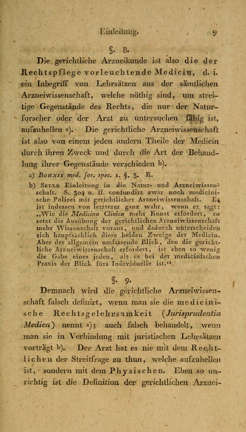 Eiuleituijcr. Ö' §. 8- Die gerichtliche Arziieikunde ist also die der Rechtspflege vorleuchteiide Medicin, d. i. ein Inbegriff von Lehrsätzen aus der sämtlichen Arznei Wissenschaft, welche nöthig sind, um strei- tige Gegenstä^ide des Rechts, die nm' der Natur- forscher odpr der Arzt zu untersiiclien fähig ist, aufzuhellen a). Die gerichtliche Arzneiwissenschaft ist also von einem jeden andern Theile der Medicin durch ihren Zweck und durch die Art der Behand- lung ilu-er Gegenstände verschieden b). a) BoHZiiJ med. for, s^ec. i. §» 5. Pv. b) Selle Einleitung in die Naturr und Arznei-wisseu- scliaft. S. 304 u. ff. confundii't »•war nocb medicini- sclie Polizei mit gerichtlicher Arznei-wissenschaft. E§ ist indessen von letzterer ganz wahr, wenn er sc^gt: ,,Wie die ]\ledicina Clinica mehr Kunst erfordert, so setzt die Ansübnng der gerichtlichen Arzneiwissenschaft mehr Wissenschaft voraus, und dadurch unterscheiden sich hauptsächlich diese beiden. Z^veige der Medicin. Aber der allgemein umfassende Blich, den die gericht- liche Arzneiwissenschaft erfordert, ist eben so vv^enig die Gabe eines jeden, als es bei der medicinischcii Praxis der Blick fürs Individuelle ist,** §• 9- Demnach wird die gerichtliche Arznei^^dssen-? Schaft falsch definirt, w^nn man sie die medicini- sche Rechtsgelehrscimkeit (^Jurisprudentia Medica) nennt a)^ auch falsch beliandelt, wenn man sie in Verbindung mit juristischen Lehrsätzen, vorträgt b). Der Arzt hat es nie mit dem Rec/ht- lichen der Streitfrage zu thun, welche aufzuhellen ist, • sondern mit dem Physischen. Eben so un- richtig ist die Definition der gerichtlichen Arznei-