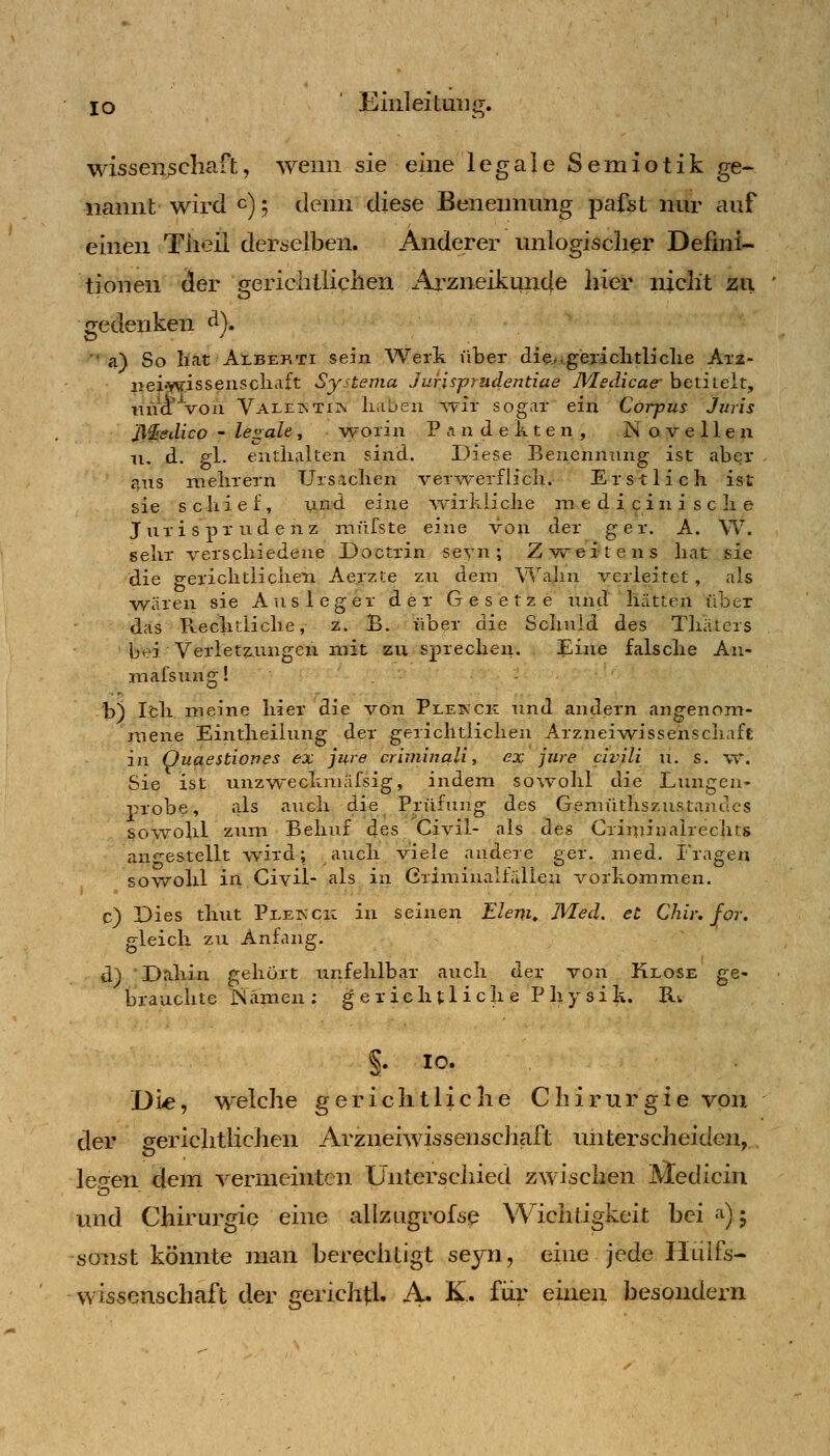 lo JCiiiileitmig. wisseii3cliaft, wenn sie eine legale Semiotik ge- nannt wird c); deim diese Benennung pafst nur auf einen Tiieil derselben. Anderer unlogischer Defini- tionen der gerichtlichen Arzneiktinde hier nicht zu gedenken ^)» '' a) So hat Alberti sein Werk über die^.gericlitb'clie Ar2- 2iei':YV'.issenscliaft Sjstenia Jurisp/udentiae JVledicae- betitelt, iin^Von VALE^iTirv haben -wir sogar ein Corpus Juris J\^edico - legale, v^orin Pandekten, Novellen n. d. Pl. enthalten sind. Diese Benennung ist aber p.ns mehrern Ursachen verAverflicli. Erstlich ist sie schief, und eine wirkliche m e d i c i n i s c h e Jurisprudenz müfste eine von der ger. A. W. sehr verschiedene Doctrin seyn; Zweitens hat sie die gerichtlichen Aerzte zu dem \'^,''aJin verleitet, als wären sie Ausleger der Gesetze und hätten über das Pv.echtliche, z. B. iiber die Schuld des Thiiters bei Verletzungen mit zu sj)rechen. Eine falsche An- mafsung! b) Ich meine hier die von Pleinck und andern angenom- mene Eintheilung der gerichtlichen Arzzaeiwissenscliaft in Quaestiones ex jure crivünali, ex jure civili u. s. v«*. Sie ist unzwechmäfsig, indem sowohl die Lungen- probe, als auch die Prüfung des Gemiithszustandcs sowohl zum Behuf des Civil- als des Crinjinairechts angestellt -wird; auch viele andere ger. med. Fragen sov\rohl in Civil- als in Crinainalfälien vorkommen. c) Dies thut Plekck in seinen Eler^i, JVIed. et Chir, for. gleich zu Anfang. d) Dahin gehört unfehlbar auch der von Klose ge- brauchte Namen; gexielitliche Physik. B.v §. 10. Die, welche gerichtliche Chirurgie von der gerichtlichen Arzneiwissenscliaft unterscheiden, lefren dem -s^ermeintcn Untersciüed zwischen Äledicin und Chirurgie eine allzugrofse Wichtigkeit bei a); sonst könnte man berechtigt seyn, eine jede IlLÜfs- Wissenschaft der c;ericht;l. A. K. für einen besondern