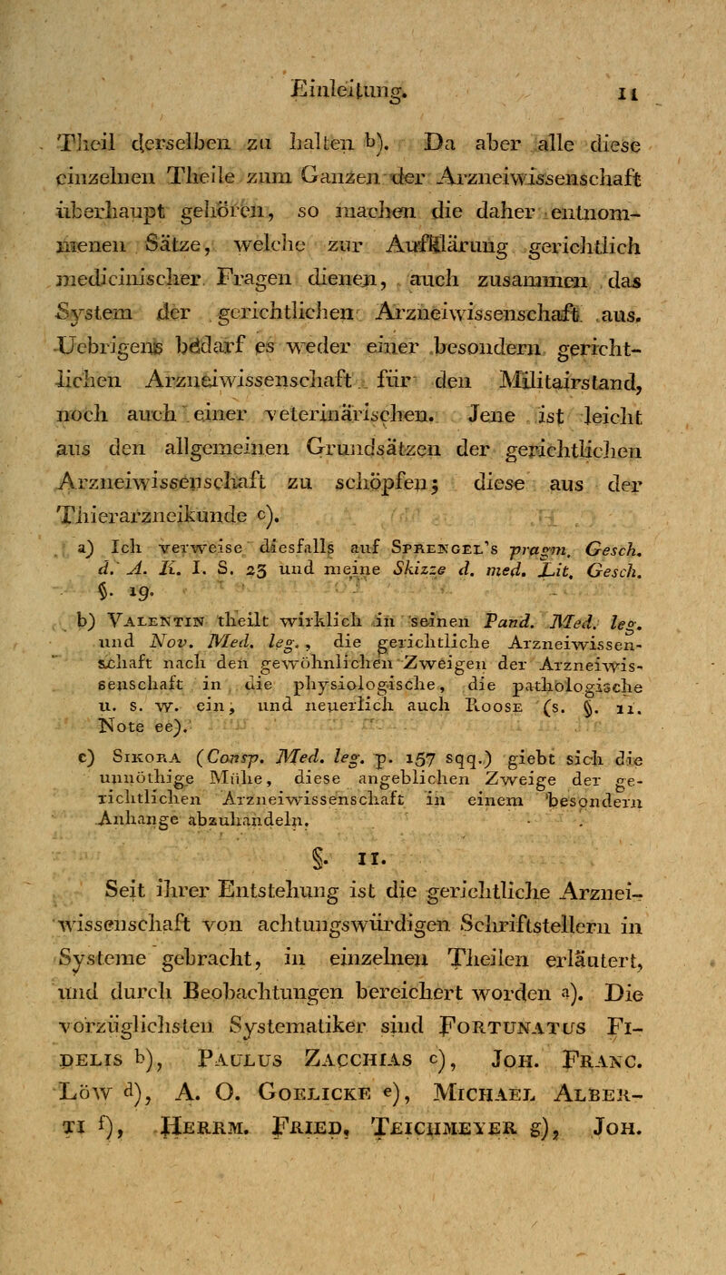 ö Tlieil derselben zu IiaUeii ^). Da aber alle diese einzelnen Tlieile zum Ganzen der Arzneimssenschaft überhaupt gehorbn, so luaclien die daher entnom- menen Sätze, welche zur AufSilärung gerichtlich medicinisclier. Fragen dieneji, auch zusammen das Sj'-stem der gerichthciien^ Arziieiwissenschaft. aus. -üebrigeiie bddarf es weder einer .besondern gericht- lichen Arzn&iwissenscliaft für den Mllitalrstand, noch auch einer veterinarischen. Jene ist leiclit aus den allgemeinen Grundsätzen der gerichtiiclien Arzneiwis^enscliaft zu schppfe^^ diese . aus der Thierarzneikunde c), a) Ich verweise diesfalls auf Sprekgel's prasm. Gesch, d.' A. Ii, I. S. 23 und meine Skizze d. med, J-,it, Gesch. $. 19, b) Valentin dieilt -wiililicli in s&inen Fand. Med. leo-, und Nov. WIed. leg., die geiiclitliclie Arzneivv^issen- &cliaft nach den ge\Tühniiclien Zweigeii der ArznelAt^is- senschaft in , die physioiog-ische, die pa4:liblogi5clie u. s. -yy. ein; und neuerlich auch B.00SE (s. §. ix. Note ee). c) SiKORA (Co7isp. Med. leg. p. 157 sqq.) giebt sich die unnothige Mühe, diese angeblichen Zw^eige der ge- richtlichen Arzneiwiss^schaft in einem 'besQndern Anhange abzuhandeln. • . §. II. Seit ihrer Entstehung ist die gerichtliche Arznei- • Wissenschaft von achtungswürdigen Scliriftstellern in Systeme gebracht, in einzelnen Theilcn erläutert, und durch Beobachtungen bereichert worden a). Die vorzüglichsten Systematiker sind Fortunatus Fi- PELIS b)^ PaltLüS ZaCCHIAS c) ^ JoH. FrANC. LöAV A), A. O. GOELICKE e), MiCHAEL AlBER- Ti f), Herrm. Fried, Teicximeyer g), Jon.