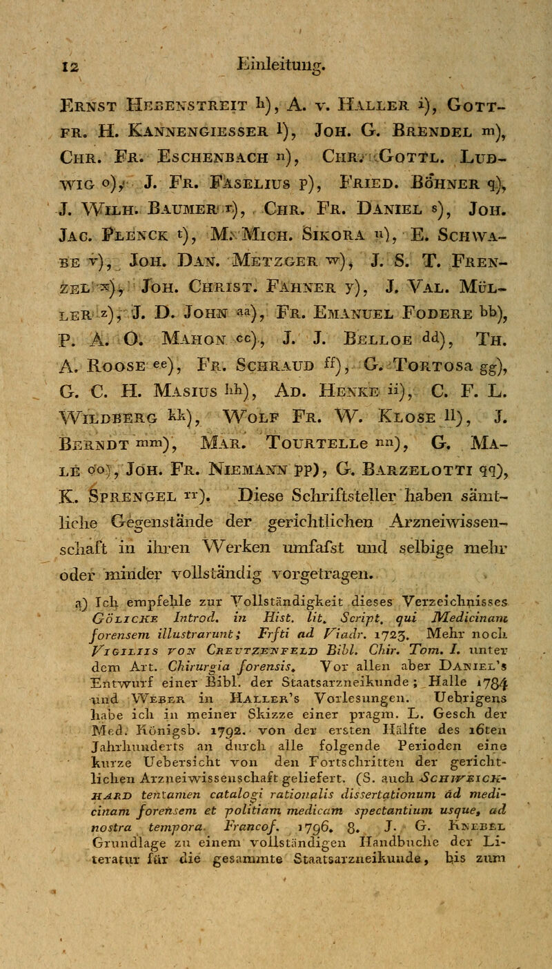 O' Ernst Hebenstreit li), A. v. Haller i), Gott- fr. H. Kannengiesser 1), Jon. G. Brendel m)^ Chr. ¥r» Eschenbach «), ChrvcGottl. Lud- wig q)^: J. Fr. Faselius p), Fried. Böhner q.)^ J. WiLH. Baumer! r), Chr. Fr. Daniel s) , Jon. Jag. Flenck t), M: Mich. Sikora p^), E. Schwa- be v), Joh. Dan. Metzger w)^ J. S. T. Fren- ze!.) ;s)^iJbH. ChPuIst. FAhner y), J. Val. Mül- ler* i^z)rJ' -ö. John aa)^ Fr. Emanuel Fodere bb)^ P. Ä. O. Mahon cc), J. J. Belloe dd), Th. A. RoosE ee) ^ Fr. Schraub ff), G. ToRTosa gg), G. C. H. MAsiuslih), Ad. Henke ü),- C. F. L. Wildberg ^>^), Wolf Fr. W. Klose U), J. BeRNDT mm)j MÄR. ToURTELLe nn), G. MA- LE Qo^^ JöH. Fr. Niemann j>p) 5 G. Barzelotti qq), K. OPRENQEL 11*), Diese Sckriftsteuer haben samt- liclie Gegenstände der gerichtlichen Arzneiwissen- schaft in ihren Werken umfafst und selbige mehr oder minder vollständig vorgetragen. a) Ich empfelile zur Vollständigkeit dieses 'Vel•2eicll^isses GÖLiCKE Litrod, in Hist. lit^ Script, qui IVLedicinani forensem illustrarunt; Frfti ad J^iadr. 1725. Mehr noch ViGJLJis VON Creutzeivfeli) Bihl. Chir. ToTTi. I, unter dem Art. Chirurgia Jorensis» Vor allen aber Dakiel's Etifwurf einer Bibl. der Staatsarzneikunde; Halle 1734 und We^er in Haller's Vorlesungen. Uebrigens habe ich in meiner Skizze einer pragm. L. Gesch der Med. Königsb. 1792. von der ersten Hälfte des i6teu Jahrhunderts an durch alle folgende Perioden eine kurze Uebersicht von den Fortschritten der gericht- lichen Arznei'Nvissenschaft geliefert. (S. auch ■ScHurj^icK' HARD tentanien catalogi ratiovalis dissertationum äd niedi- cinam forensem et ■politiam medicam spectantiuni uscjue, ad nostra tempora. Francof, ^7g6» 8» J- ^' Jb^EBEi. Grundlage zu einem vollständigen Handbuche der Li- teratur für die gesammte Staatsarzaeikuude, bis zum