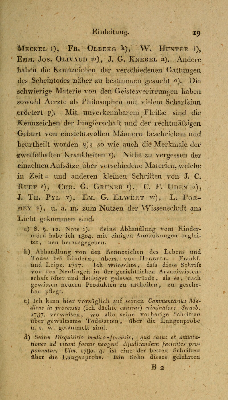 •^ö' Meckel 0, Fr. Olbekg i^)/ W. Hunter i), ' Emm. Jos. Olivaud «n), J. G. Knebel n). Andere haben die Kennzeiclien der verschiedenen Gattungen des Scheintodes naher zu bestimmen gesucht oj. Die schwierige Materie von den'GeistesverIrrungen haben sowohl Aerzte als Plülosophen mit vielem Scharfsinn erörtert p). Mit unverkennbarem Fkifse sind die Kemizeichen der Jungferschaft und der rechtmärsigeil Geburt von einsichtsvollen Männern beschrieben, und beurtheilt worden q); so wie auch diö Merkmale, der zweifelhaften Krankheiten 1). Nicht zu vergessen der einzelnen Aufsätze iiber verschiedene Materien, welche in Zeit - und anderen kleinen Schriften von J. C. R.UEF s)^ Chr. G. Grüner t), c. F. üden u)^ J. Th. Pyl v)^ Em. Qfi Elwert w), L. For- met x), u. a. m. zum Nutzen der Wissenschaft ans Licht gekommen sind^ a} S. §. 12. Note i). Seins Abliandlimg vorn Kiader- moid habe ich i8o4' ^^^^ einigen Anmerkungen beglei- tet, neu herausgegeben. b) Abhandhing von deri Kennzeichen des Lebens und Todes bei Kindern, übers, von Herbell. Frankf. und Leipz. 1777. Ich wünschte , dafs diese ScJirift von at^ Neulingen in der gerichtlichen Arzneiwissen- schafc öfter und fleifsiger gelesen würde , als es , nach gewissen neuem Produkten zu urtheilen, zu gesche» hen pflegt. t) Ich kann hier voi'züglich auf seinen Contmentärius Wie» dlcus in -processus (ich dächte caussas) criniinäles; Strash. 17^7. verweisen, wo alle seine vorherige Schriften über ge^valtsame Todesarten, über die Lungenprobe XI. s. w. gesammelt sind. d) Seine Disquisitio medico forehsis i qua casus et annoiä' tiones ad vitani foetus neogeni dijudicandani facicntes -pro- ponuntur, Ulm. 1730- 4* ^^^ eine der besten Schriften über die Lusgenprobei Ein Sohn dieses gelehrten B 3 , '