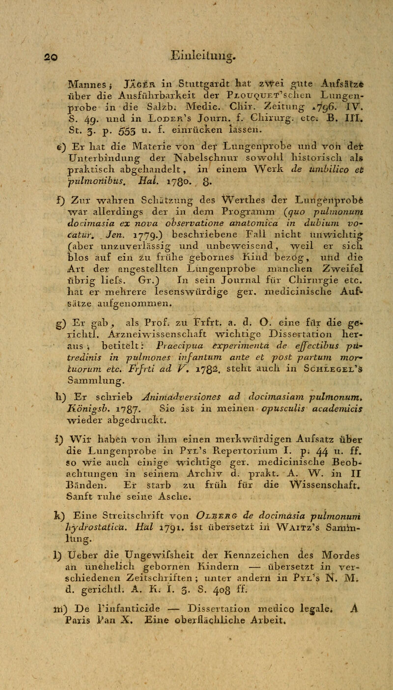 Mannes j JÄgär in Stiittgaidt hat z\Tei gute AnfsRtz* über die Ausführbarkeit der PxouQUET''sclien Lungen- jprobe in die Salzb; Medic Cliir. Zeitnng -^796. IV. S. 49. und in Loder's Journ. f. Chirurg, etc; B. U'I. St. g. p. 555 u. f. einrücken lassen. fe) Er hat die Materie von dex Lungenprobe und voh det Unterbindung der TSlabelschnur sowohl historisch als praktisch abgehandelt, in einem Werk de umbilico et pulmoriibüs^ Hai. 1780. 8« f} Zur -wahren Schätzung des Werthes der L.ungenprob6 ■war allerdings der in dem Progiamm (guo puhnonuni docimasia ex nova ohservatione anatomica in duhiuni VO' catm\ _ Jen. 1779.) beschriebene Fall nicht iinwiclitig (aber unzuverielssig und unbeweisend, weil er sich dIos auf ein ±vi frühe gebornes Rind bezog, uiid die Art der angestellten Lungenprobe manchen Zweifel übrig liefs. Gr.} In sein Journal für Chirurgie etc. hat er mehrere lesenswürdige ger. medicinische Auf*^ Sätze aufgenommen. g) Er gab , als Profi zu Frfrt. a. d. Q. eine für die ge* riclitl. Arzneiwisseziscliaft wichtige Dissertation her- aus j betitelt: Praeci-pua eTperimentd de effectihus pü- tredinis in fulniones infantum, ante et post partum mov tuorum etc. Frfrti ad V, 178^. steht auch in Schlegel's Sainmlung. h) Er schrieb Animädversiones ad docimasiam pulmonum* Königsh. 1787- Sie ist in meinen opusculis academicis wieder abgedruckt. i) Wit haben von ihm einen merkwürdigen Aufsatz über die Lungenprobe in Pte's Puepertorium I. p^ 44 ^* ^^* so wie auch einige wichtige ger. medicinische Beob- achtungen in seinem Archiv d. prakt. A. W. in II Bänden. Er starb zu früh für die Wissenschaft, Sanft ruhe seine Asche. k) Eine Streitschrift von Olüerg^ de docimasia pulmonum hydrostatic'a. Hai 1791. ist übersetzt in Wai^z's Samin- lling. 1) Ueber die TJngewifsheit der Kennzeichen des Mordes ah unehelich gebornen Kindern — übersetzt in ver- schiedenen Zeitschriften ; unter andern in Pyl^s N. M. d. gerichtl. A. K. I. 5. S. 408 ff. iti) De rinfanticide — Dissertation medico legale* A Paris l'an X. Eine obexflächiiche Arbeit.
