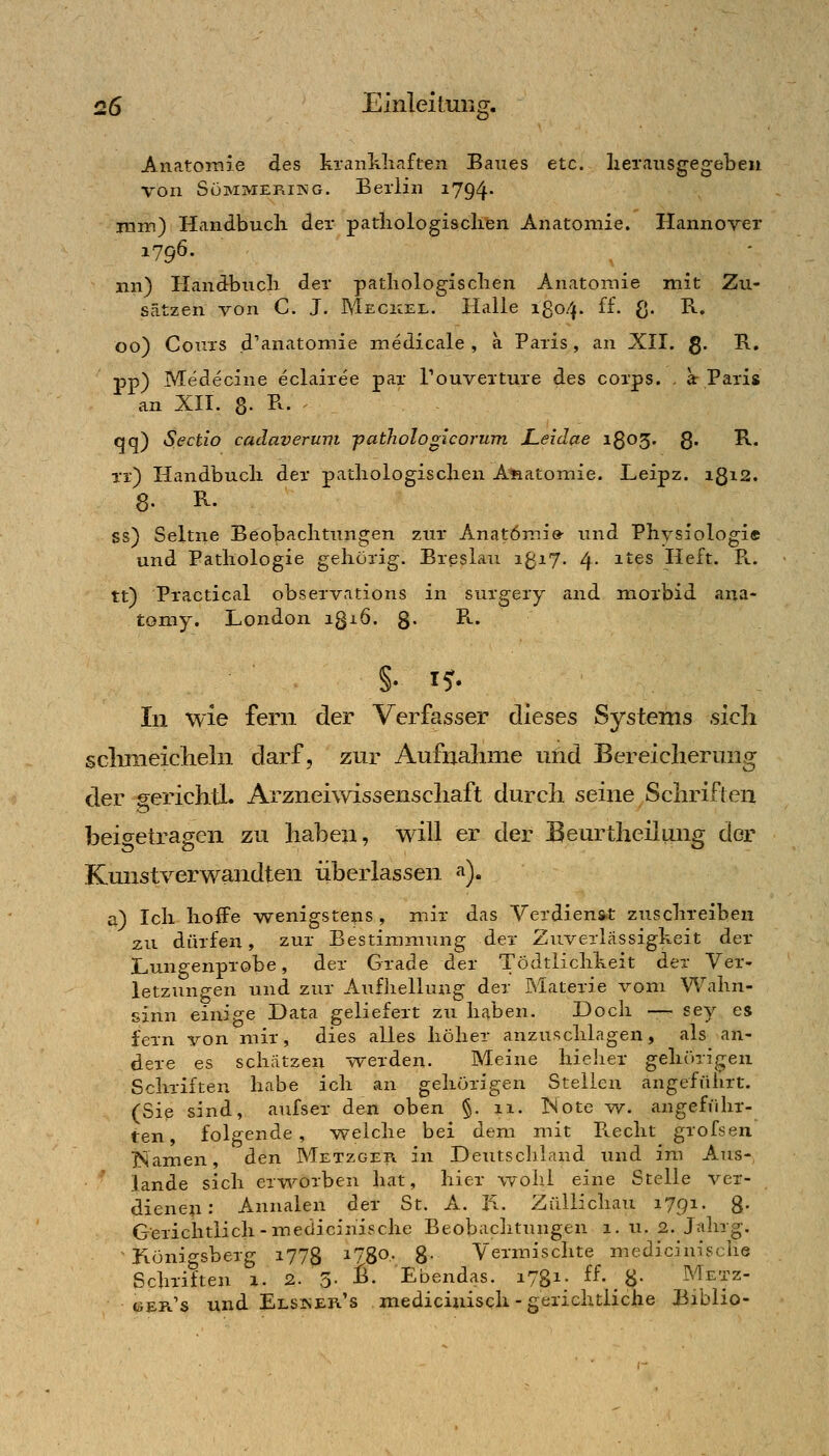 AnatoiTiie des krankliaft^n Baxies etc. lierausgegeben von SüMMERiKG. Berlin i794- mm) Handbucli der pathologischen Anatomie. Hannover 1796- nn) Handbuch der pathologischen Anatomie mit Zu- sätzen von C. J. Meckel. Halle 1804. ff. ß. R. 00) Cours d'anatomie medicale , a Paris, an XII. g. R, pp) Medecine eclairee par Touverture des corps. . a: Paris an XII. 8. R. ^ qq) Sectio caclaverum ■pathologicorum Leidae 1803. g. R. xr) Handbucli der pathologischen Afaatomie. Leipz. 1312. Ss) Seltne Beobachtungen zur Anatomie- und Physiologi« und Pathologie gehörig. Breslau 1^17. 4- ^'•^^ Heft. P».. tt) Practical observations in surgery and morbid ana- tomy. London igiö. g- ^^' In wie fern der Verfasser dieses Systems sicli sclimeiclieln darf, zur Aufnahme uüd Bereicherung der gerichtL Arzneiwissenscliaft durch seine Schriften beio^etragen zu haben, will er der Beurtheilung der Kmistverwandten überlassen <i). a) Ich hoffe wenigstens, mir das Verdienst zuschreiben zu dürfen, zur Bestimmung der Zuverlässigheit der Lungenprobe, der Grade der Tödtlichheit der Ver- letzungen und zur Aufliellung der Materie vom Wahn- sinn einjp-e Data geliefert zu haben. Doch — sey es fern von mir, dies alles höher anzuschlagen, als an- dere es schätzen werden. Meine hielier gehörigen Schriften habe ich an gehörigen Stellen angeführt. (Sip sind, aufser den oben §. 11. Note w. angeführ- ten, folgende, w^elche bei dem mit FLCclit grofsen ISamen, den Metzger in Deutschland und im Aus- lande sich ervi^orben hat, hier wohl eine Stelle ver- dieneu: Annalen der St. A. li. Züllichau 1791- 8- Gerichtlich-medicinische Beobachtungen 1. u. 2. J;ilng, Fiönigsberg i778 ^1^^' 8- Vermischte medicinische Schriften 1. 2. 3- B. Ebendas. 1731. ff- 8- Metz- «ser's und Elsker's medicinisch - gerichtliche Biblio-