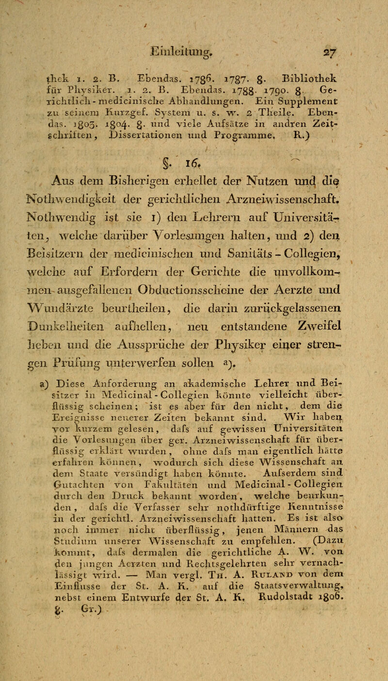 thck 1. 2. B. Ebendas. i78^- i787- 8- Bibliothek für PliysilvCT. i. 2. B. Ebendas. lygg- 1790. g- ^e- lichtlicli-medicinisclie Abliaiidlungen. Ein Supplement ^u seinem Kni'zgef. System u. s. yv. 2 Tlieile. Eben- idas. 3803. 1304. 8- und viele Aufsätze in andren Zeit- gcliiiften, Dissertationen und Programme. R.) Aus dem Bislierigen erliellet der Nutzen und die Nptliweiidigkeit der gericlitUclien Arzneiwissenscliaft. Nothwendig ist sie i) den Lelirern auf Universitär ten^ welclie darüber Vorlesungen halten, und 2) deni Beisitzern der medicinischen und Sanitäts - CoUegien^ welclie auf Erfordern der Gericlite die unvollkom- rnen-ausgefallenen Obductionssclieine der Aerzte und Wundärzte beurtlieilen, die darin zurückgelassenen Dunkelheiten aufhellen, neu entstandene Zweifel heben und die Aussprüche der Physiker eiijer stren^ gen Prüfung unterwerfen sollen ^), a) Diese Anforderung an akademisclie Lelirer und Bei- sitzer in Medicinal - Coliegien könnte vielleiclit über' flüssig scheinen; ist es aber für den niclit, dem die Ereignisse neuerer Zeiten bekannt sind. Wir liabei^L vor kurzem gelesen, dafs auf gewissen Universitäten die Vorlesungen über ger. Arznei%vissenschaft für über- flüssig erklärt wurden, ohne dafs man eigentlich hätte erfahren können, w~odurch sich diese Wissenschaft an dem Staate versündigt haben könnte. Aufserdem sind Gutachten von Fakultäten und Medicinal - Coliegien durch den Druck bekannt worden, welche beurkun- den , dafs die Verfasser sehr nothdürftige Kenntnisse in der gerichtl. Arzueiwissenschaft hatten. Es ist also noch immer nicht überflüssig, jenen Männern dcis Studium unserer Wissenschaft zu empfehlen. (Dazu kommt, dafs dermalen die gerichtliche A. W. von den jungen Acr^ten und PLCchtsgelehrten sehr vernach- lässigt wird. — Man vergl. Th. A. Rulawd von dem Einflüsse der St. A. K. auf die Staatsverwaltung, nebst einem Entwürfe 4er St. A. R, Rudolstadt igoö.