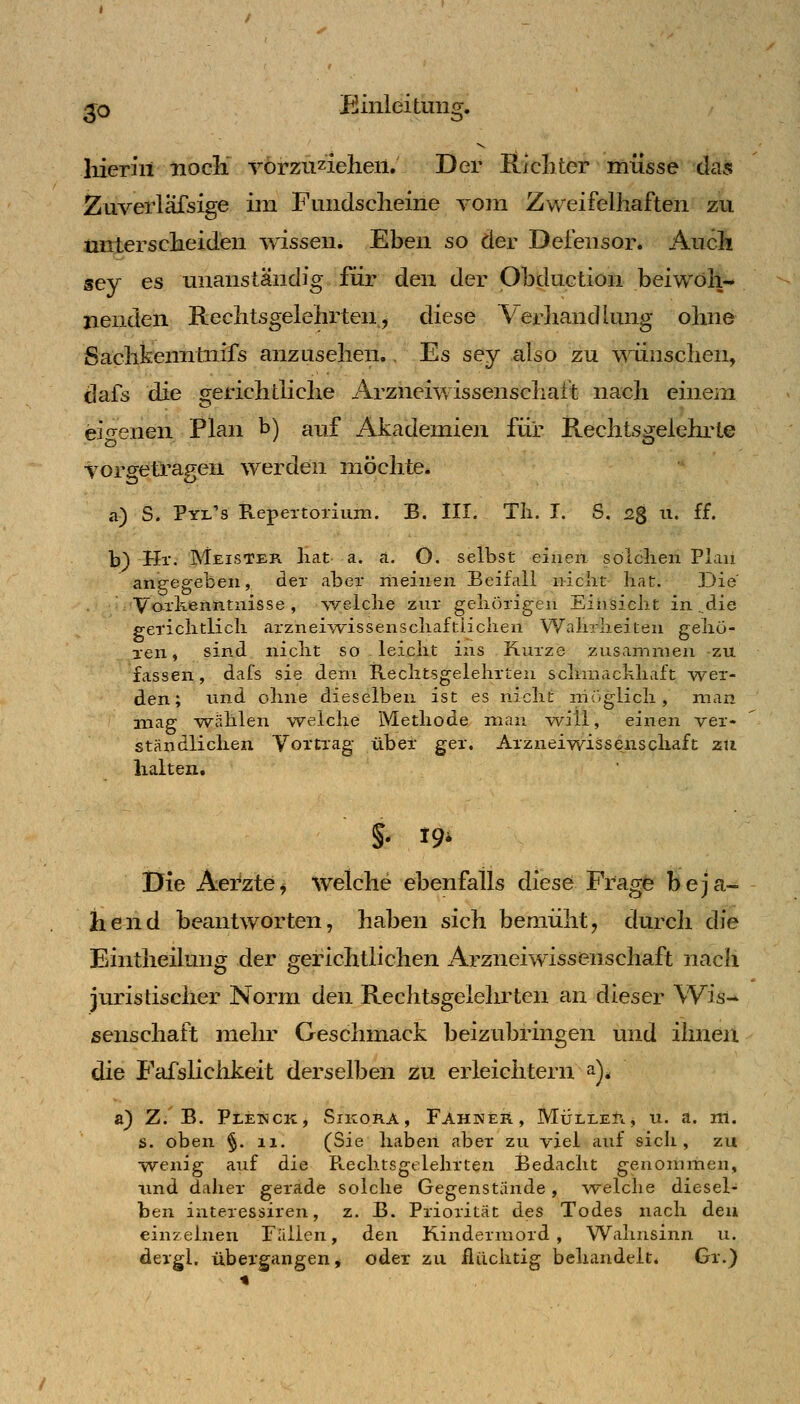 ^o Einleitung. liierin iiocli Torzuzielien. Der Richter müsse das Zuverlafsige im Fundsclieine vom Zweifelhaften zu untersclieiden wissen. Ehen so der Defensor. Aucli sey es unanständig für den der Ohduetion beiwoh- nenden Rechtsgelehrten, diese Verliandlung ohne Sachkenntnifs anzusehen. Es sey also zu wünschen, dafs die gerichtliche Arzneiwissenscliatt nach einem ei-enen Plan t>) auf Akademien für Rechtsgelehrte torgetragen werden möchte* a) S. Pyl's Repeitoriuni. B. III. Tli. I. S. 2^ u. ff. b) Hr. Meister hat a. a. O. selbst einen solchen Plan angegeben, der aber meinen Beifall nicht hat. Die' Vorkenntnisse, v/elche znr gehörigen Einsicht in ^die gerichtlich arznei-yvissenschaftiichen Wahrheiten gehö- ren, sind nicht so leicht ins Kurze zusammen -zu fassen, dafs sie dem Rechtsgelehrten schmackhaft wer- den; und ohne dieselben ist es nicht nir>glich , man mag -wählen welche Methode man -will, einen ver- ständlichen Vortrag über ger, Arzneiwissenscliaft zu halten. Üie Aei*zte^ welche ehenfalls diese Frage beja- hend beantworten, haben sich bemüht, durch die Eintheilung der gerichtlichen Arzneiwissenschaft nach juristischer Norm den Rechtsgelehrten an dieser Wis-* senschaft mehr Geschmack beizubringen und ihnen die Fafslichkeit derselben zu erleichtern a), a} Z. B. Pletnck, Sikora, Fahner, Müller, u. a. iti. s. oben §. II. (Sie haben aber zu Tiel auf sich, zu ■wenig auf die Puechtsgelehrten Bedacht genommen, und daher gerade solche Gegenstande, welche diesel- ben interessiren, z. B. Priorität des Todes nach den einzelnen Fällen, den Kindermord, Wahnsinn u. dergl, übergangen, oder zu flüchtig behandelt. Gr.)