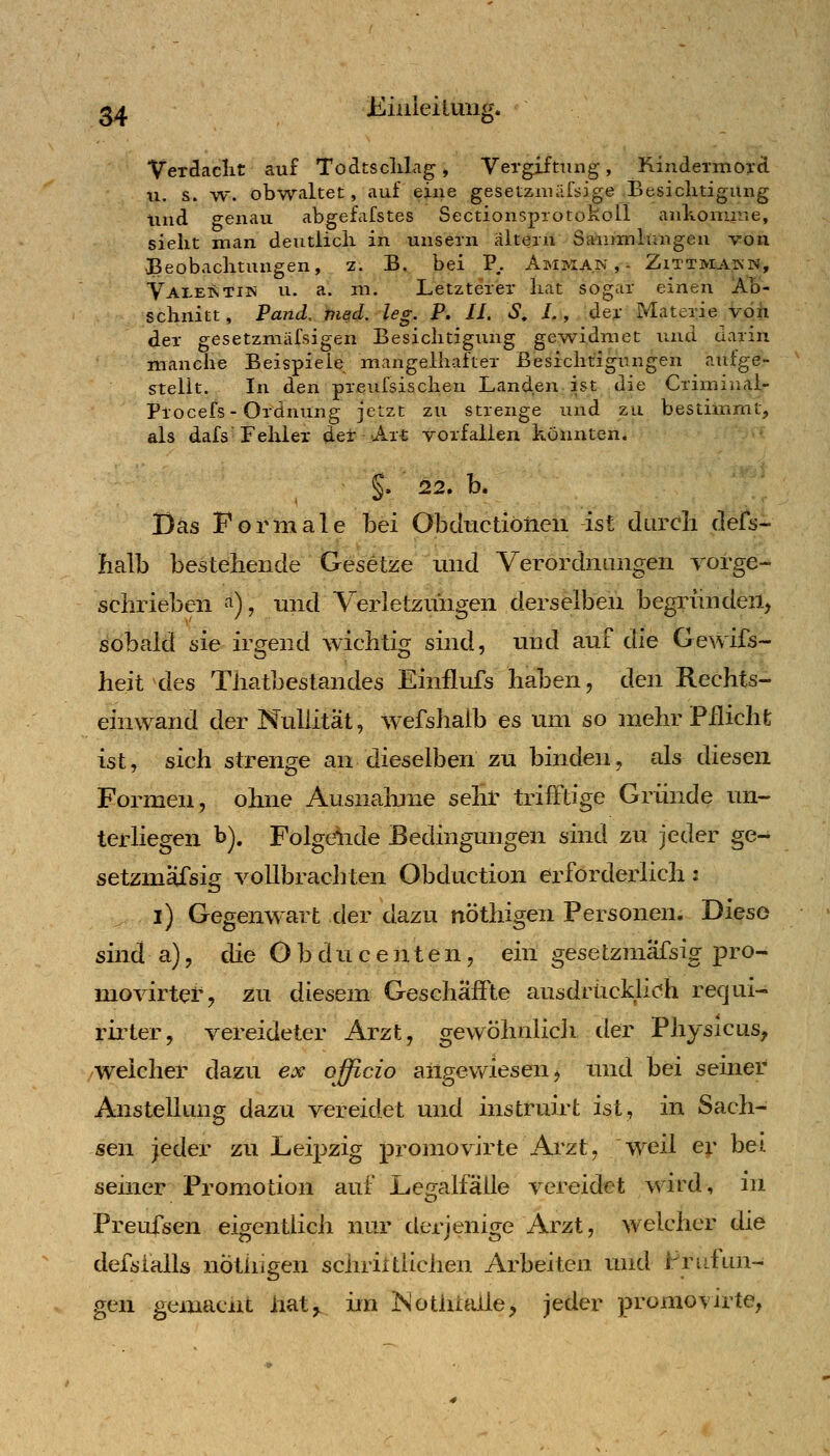 ^4 Kiuieiiung. Verdaclit auf Todtsclilagj Vergiftung, KincleTmoxct u. s. w. obwaltet, auf eine gesetznicifsige Besichtigung Und genau abgefafstes Sectionsprotokoll ankomrae, sieht man deutlich in unsern alteiu Saiiimlungeu von Beobachtungen, z. B. bei P.. Amman,- Zittmakn, Vai-eStiw u. a. m. Letzterer hat sogar einen Ab- schnitt, Fand, med, leg. P. II. S, /., der Materie vöii der gesetzmiifsigen Besichtigung gewidmet und darin manche Beispiele mangelhafter Besichtigungen aufge- stellt. In den preufsischen Landen ist die Criminal- Procefs-Ordnung jetzt zu strenge und zu bestimmt, als dafs Fehler der Art vorfallen konnten. S» 22. b. Das Formale bei Obdtictioiien ist durch defs- balb bestehende Gesetze und Verordnungen vorge- schrieben ^), und Verletzungen derselben begründen, sobald sie ir^rend wichtig: sind, und auf die Gewifs- heit des Thatbestandes Einflufs haben, den Rechts- einwand der Nullität, wefshalb es um so mehr Pflicht ist, sich strenge an dieselben zu binden, als diesen Formen, ohne Ausnalnne sehr trifFtige Gründe un- terliegen b). Folgende Bedingungen sind zu jeder ge- setzmäfsig vollbrachten Obduction erforderlich: i) Gegenwart der dazu nöthigen Personen. Diese sind a), die O b d u c e n t e n, ein gese tzmafsig pro- movirtef, zu diesem Geschaffte ausdrückli(?h requi- rirter, vereideter Arzt, gewöhnlicli der Physicus, /Weicher dazu ex officio angewiesen ^ und bei seiner Anstellung dazu vereidet und instruirt ist, in Sach- sen jeder zu Leipzig promovirte Ai'zt, weil er bei seiner Promotion auf LegalfaUe vereidet wird, m Preufsen eigentlich nur derjenige Arzt, welcher die defsialls nÖthigen schriltiichen Arbeiten und Frufim- gen gemacnt iiat^ im Notlilaile, jeder promovirte,