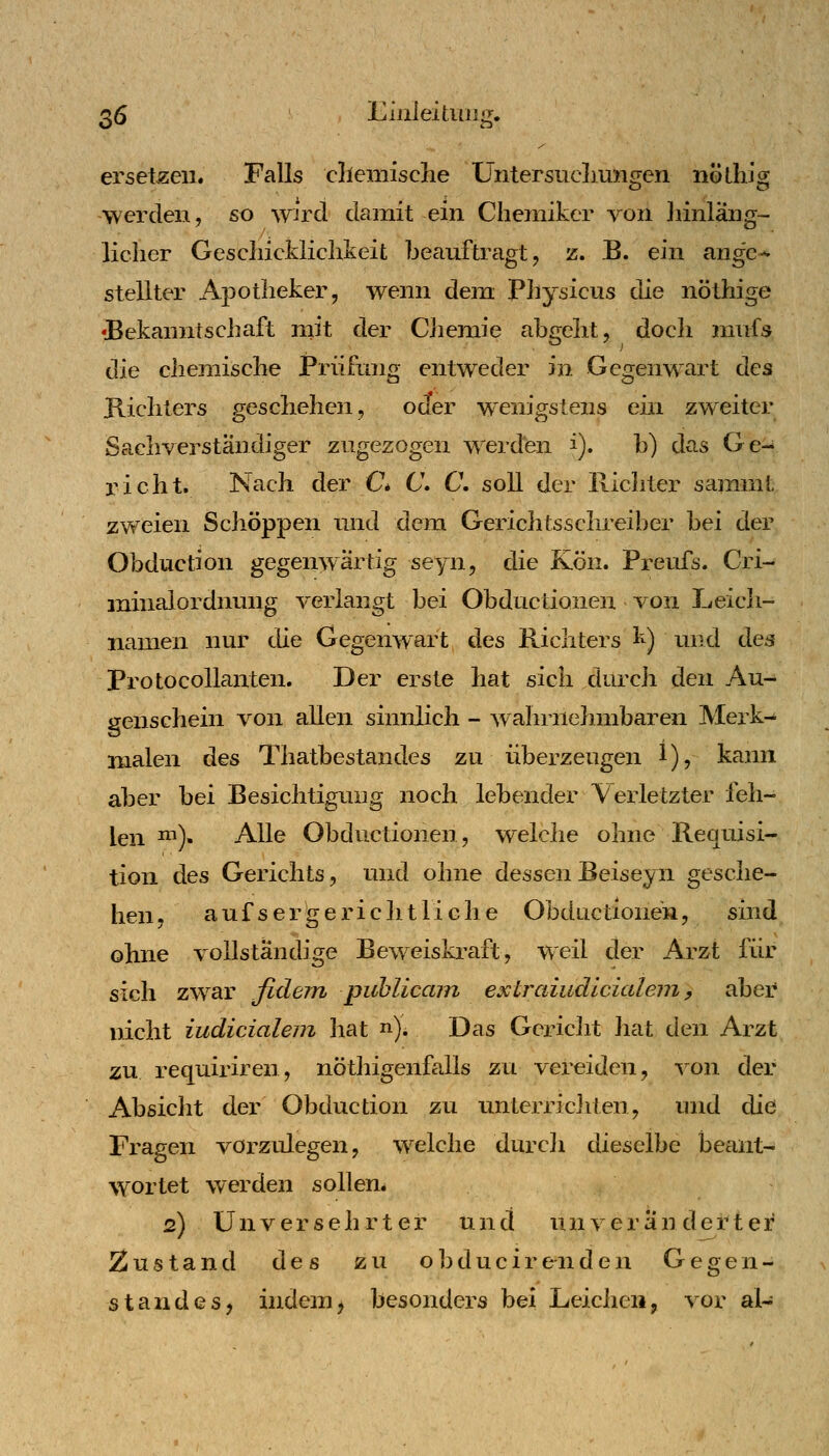 ersetzen. Falls cllemisclie Untersiiclimigen nölliJg werden, so wü^d damit ein Chemiker von ]iinläng~- licher Gescliickliclikeit beauftragt, z. B. ein ange-« stellter Apotheker, wenn dem Piiysicus die nöthige •Bekanntschaft rnit der CJiemie abgeht, docli mufs die chemische Prüfung entweder in Gegenwart des Kichters geschehen, od^er wenigstens ein zweiter Sachverständiger zugezogen werden i). b) das Ge- richt. Nach der C* C\ C, soll der Richter sammt zweien Schoppen und dem Gerichtsschreiber bei der Obduction gegenwärtig seyn, die Kön. Preufs. Cri- minalordnung verlangt bei Obductionen von Leich- namen nur die Gegenwart des Richters k) und des Protocollanten. Der erste hat sich durch den Au- genschein von allen sinnlich - wahriielnnbaren Merk-^ malen des Thatbestandes zu überzeugen 1), kann aber bei Besichtigung noch lebender Verletzter feh- len ^^)- Alle Obductionen, welche ohne Requisi- tion des Gerichts, und ohne dessenBeiseyn gesche- hen, auf ser'ge riebt liehe Obductionen, sind ohne vollständige Beweiskraft, weil der Arzt für sich zwar fidem puhlicam extraiudlcialein, aber nicht iudicialem Jiat n). Das Gericht hat didw Arzt zu requiriren, nöthigenfalls zu vereiden, von der Absiclit der Obduction zu unterriclrten, und die Fragen vorzulegen, welche durcli dieselbe beant- W'ortet werden sollen. 2) Unversehrter und unveränderter Zustand des zu o])ducir e n den Gegen- standes, indem, besonders bei Leichen, vor al-