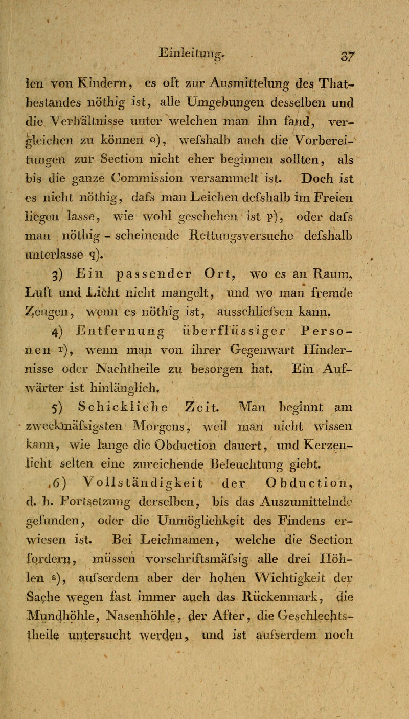 ^ö* Jen von Kindern, es oft zur Aiismittelung des That- foeslandes nöthig ist, alle Umgebungen desselben und die Verhältnisse unter welchen inan ihn fand, ver- gleichen zu können 0), wefshalb auch die Vorberei^ tungen zur Section nicht eher beginnen sollten, als bis die ganze Comniission versammelt ist. Doch ist es nicht nöthig, dafs man Leichen defshalb im Freien liegen lasse, wie wohl geschehen ist p), oder dafs man nöthig - scheinende Rettungsversuche defshalb initerlasse q). 9) Ein passender Ort, wo es an Raum, « Luft und Licht nicht mangelt, und wo man fremde Zeugen, wenn es nöthig ist, ausschliefsen kann. 4) Entfernung überflüssiger Perso- nen i), wenn man von ihrer Gegenwart Hinder- nisse oder Nachtheile zu besorgen hat. Ein Auf- wärter ist hinlänglich, 5) Schickliche Zeit. Man beginnt am ' zwecklnäfsigsten Morgens, weil man nicht wissen kann, wie lange die Obduction dauert, imd Kerzen- licht selten eine zureichende Beleuchtung giebt. .6) Vollständigkeit der Obduction, d. h. Fortsetzung derselben, bis das Auszumittelndc gefunden^ oder die Unmöglichkeit des Findens er- wiesen ist. Bei Leichnamen, welche die Section fordern, müssen vorschriftsmäfsig alle drei Höh- len s)j aufserdem aber der hohen Wichtigkeit der Saplie wegen fast immer auch das Rückenmark, die Mundhöhle, Nasenhöhle, dei After, die Gesclilecjits- theilQ untersucht werden > und ist aufserdem noch