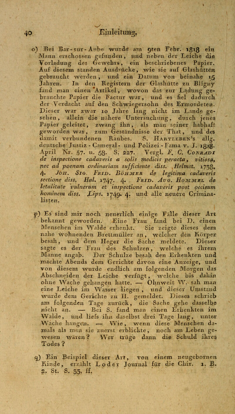 o) Bei Bar-siir-Aiibe -wurde? am Qten Febr. 1813 ein jMann erschossen gefunden, und nebeii der Leiche die Vorladung des Geirvehrs, ein bcscliriebenes Papier. Auf diesem standen Ausdrücke, wie sie auf Glashütten gebraucht -werden, und ein Datum von beinahe 15 Jahren. In den Registern der Glashütte zu Biigny fand man einen Artihei, wovon das zur Ladung ge- brauchte Papier die Factur war, und es fiel dadurch der^Verdacht auf den Schwiegersohn des Ermordeten. Dieser -war zwar 10 Jahre lang nicht im Lande ge- sehen, allein die nähere Untersuchung, durch jenes Papier geleitet, z%vang ihn, als man seiner habhafj ge-worden war, zum Geständnisse der That, und des damit verbundenen Raubes. S. HARTr,EBEN's all^. deutsche Justiz - Caineral- und Polizei - Fama v. J. igig. April Nr. 57. u. 53. S. 227. Vergl. i\ C. Coinrath de inspectione cadai-eris a soUs medicis -peracta, vitiosa» nee ad -poenani ordinariam suffidente diss. Heimst. 1758» 4« Jon. Sjo. Frijd. Böhiher dß legitima cadaveris sectione diss. Hai. 2747. 4* Frid. Avg. Hohiihmi. de letalitate vulnerum et inspectione cadaveris post pccisum .. homineni diss. JLips. 1249* 4r ^^^ ^^^^ neuere Criraina- listen. ... p} Es sind mir noch neuerlich einige Fälle dieser Art behannt geworden. Eine Frau fand bei D. einen Menschen im Walde erhenht. Sie zeigte dieses dem nahe wohnenden BretLmüiier an, w^elcher den Körper besah, und dem Heger die Sache meldete. Dieser sagte es der Frau des Schulzen, welche es ihrem Manne angab. Der Schulze besah den Erhenhten un4 machte Abends dem Gerichte davon eine Anzeige, und von diesem w^urde endlich am folgenden Morgen das Abschneiden ^er Leiche verfügt, -welche bis dahin ohne Wache gehangen hatte. —: Ohnweit W. sah man eine Leiche im Wasser liegen , und dieser Umstand wurde dem Gerichte zu II. gemeldet. Dieses schrieb am folgenden Tage zurück, die Sache gelie dasselbe nicht an. — Bei S. fand man einen Erhenkten im Walde, und liefs ihn daselbst drei Tage lang, xinter Wache hangen. —^ Wie, wenn diese Menschen da- mals als man sie zuerst erblickte, noch am Leben ge- wesen wären ? Wer Uüge dann die Schuld ihre^ Todes? jCj) Ein Beispiel dieser Art, von einem neugcbornen I\in4e, erzählt Loder Journal für die Chir. 1. E. 2. St. S. 33, ff. ■