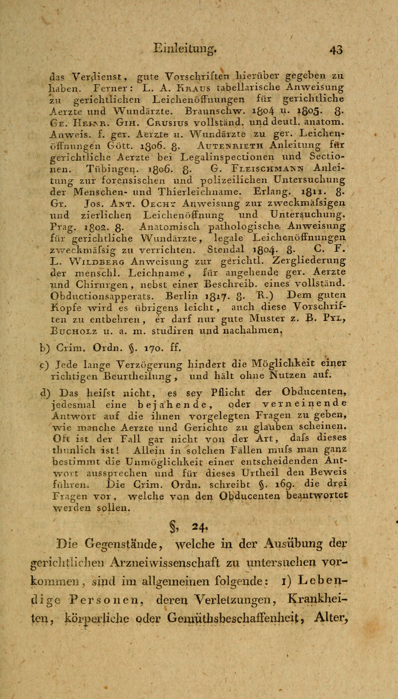 das Ver(.lienst, gute Vorscliri^ten liietüber gegeben zu iiaben, Fernex: L. A. Kraus tabellarische Anweisvmg zu gericlitliclien Leiclienöffnungen für gerichtliche Aerzte und Wundärzte. Braunsch^w. iBo4 ^i- ^S^S- 8« Ge. Hefar. Gih. Crusius vollständ, und deutl. anatom. Auweis. f. ger. Aerzte u. Wundärzte zu ger. Leichen- öffnungen Gott. iQoö. g. AuTENKiETH Anleitung für gerichtliche Aerzte bei Legalinspectionen und Sectio- nen. Tübingen. iQoö. g. G. FleischmAISN Anlei- tung zur forensischen und polizeilichen Untersuchung der Menschen- und Thierleichnanie. Erlang, igii. 8« Gr. Jos. Akt. Öechy Anvv^eisung zur zweckmäfsigen und zierlichen Leichenöffnung und Untersuchung, Prag. i8o2. g. Anatomisch pathologische Anweisung für gerichtliche Wundärzte, legale Leichenöffnungen, zv/eckmäfsig zu verrichten. Stendal 1804. 8' C. F. L. Wildberg Anweisung zur gerichtl. Zergliederung der mens'chl. Leichname , für angehende ger. Aerzte und Chirurgen, nebst einer Beschreib, eines vollständ. Öbductionsapperats. Berlin igi?- 8- Tl.) Dem guten Kopfe wird es übrigens leicht, auch diese Vorschrif- ten zu entbehren, er darf nur gute Muster z. ß. Pxi,, EucHOLz u. a. ni. studireu und nachahmen, b) Crim. Ordn. §. 170. ff. c) Jede lange VerzögeTung hindert die Möglichkeit einer richtigen Beurtheilung , und hält ohne Nutzen auf. d) Das heifst nicht, es sey Pflicht der Obducenten, jedesmal eine bejahende, qder verneinende Antwort auf die ihnen vorgelegten Fragen zu geben, wie manche Aerzte und Gerichte zu glauben scheinen. Oft ist der Fall gar nicht von der Art, dafs dieses thunlich ist! Allein in solchen Fällen mufs man ganz bestimmt die Unmöglichkeit einer entscheidenden Ant- wort aussprechen und für dieses Ürtheil den Be^vsreis führen. Die C.rim. Ordn. schreibt §. 169. die drei Fragen vor, welche von den Obducenten beaintwof tet werden sollen. §, 24. Die Gegenstände, welche in. der Ausübung dey gerichtlichen Arzneiwissenschaft zu untersuchen yqr- kommen, sind im allgemeinen folgende: i) Leberi- dige Personen, deren Verletzungen, Krankhei- ten, körperliche oder Genaüthsbeschaffenheit, Alter,