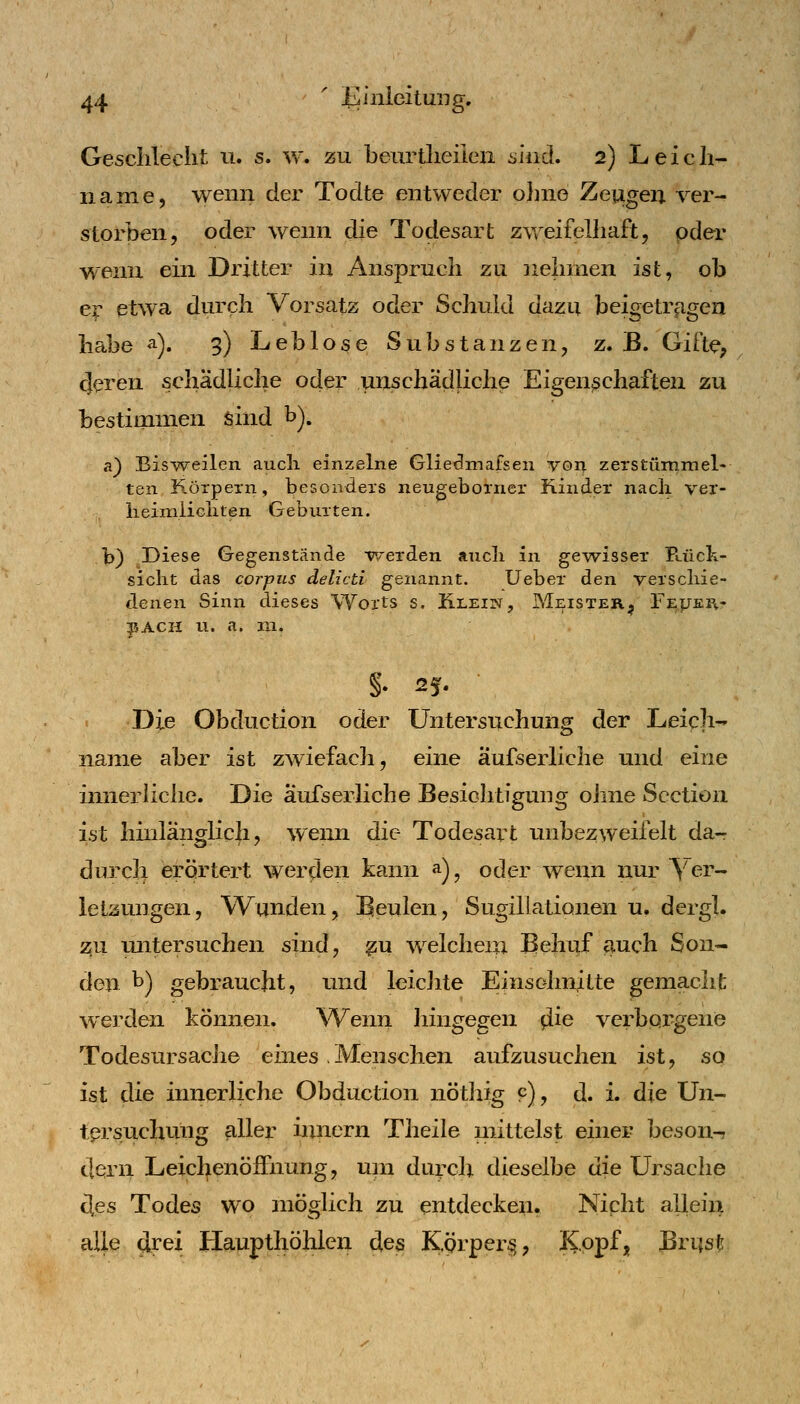 Gesclileclit n. s. w. zu beurtlieiien alnä* 2) Leich- name, wenn der Todte entweder ohne Zeugen ver- storben, oder wenn die Todesart zweifelhaft, oder wenn ein Dritter in Anspruch zu iiehinen ist, ob er etwa durch Vorsatz oder Schuld dazu beigetragen habe a). 3) Leblose Substanzen, z. B. Gifte, cjeren schädliche oder unschädliche Eigenßchaften zu bestimmen sind b). a) BisWeilen aucli einzelne Glie^mafsen voii zerstümmel- ten K-örpexn, besonders neugeboiner Kinder nach ver- lieimÜGliten Geburten. b) Diese Gegenstände -v^erden aiicli in gewisser Paick- sicht das corpus delicti genannt. Ueber den verscliie- denen Sinn dieses Worts s. Klein, Meister^ FejjePv- ?5ACH u. a. ra. Die Obduction oder Untersuchung der Leich- name aber ist zwiefacli, eine aufserliche und eine innerliche. Die aufserliche Besichtigung ohne Scction ist hhilänglich, wenn die Todesart unbezweifelt da- durch erörtert werden kann ^), oder wenn nur \er~ letaungen, Wunden, Beulen, Sugillationen u, dergl. zu untersuchen sind, ^u welchem Behuf fiuch Son- den b) gebraucht, und leicJite E^^^^^^^^iHte gemacht werden können. Wenn liingegen ^ie verborgene Todesursache emes .Menschen aufzusuchen ist, so ist die innerliche Obduction nöthig 9), d. i. die Un- tprsuchung aller Innern Theile mittelst einer beson-r dern Leichenöffnung, uni duych dieselbe die Ursache cles Todes wo möglich zu entdecken. Niclit allein alle drei Haupthöhlen des Körper^, Kopf» Brus^