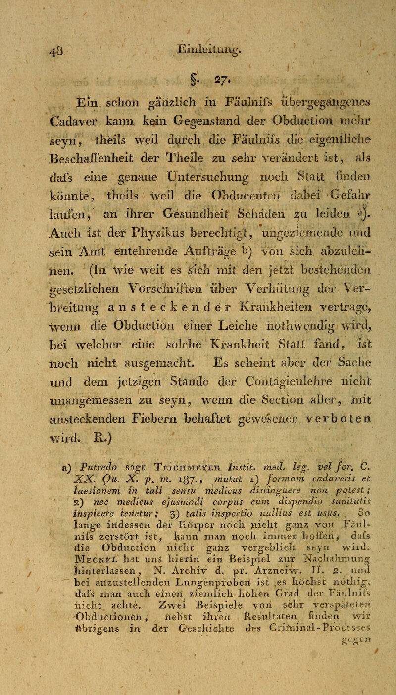 Ein schon gänzlich in Faulnifs übergegangenes Cadaver kann kqin Gegenstand der Obduction mehr sejn, theils weil durch, die Faulnifs die eigentliche Bescliaflenheit der Tlieile zu sehr verändert ist, als dafs eine genaue Untersuchung noch Statt linden könnte, theils weil die Obducenten dabei Gefahr laufen, an ihrer Gesundheit Schäden zu leiden «i). Auch ist der Physikus berechtigt, ungeziemende und sein Amt entehrende Aufträge t) von sich abzuleh- nen. (Iil ivie weit es sich mit den jetzt bestehenden iresetzlicJien Vorschriften über Verhütung der Ver- breitung ansteckender Krankheiten vertrage, wenn die Obduction einer Leiche nothwendig wird, bei welcher eine solche Krankheit Statt fand, ist noch nicht ausgemacht. Es scheint aber der Sache und dem jetzigen Stande der Contägienlehre nicht tuiangemessen zu sejn, wenn die Section aller, mit ansteckenden Fiebern behaftet geweCsener verboten wird. R.) a) Putredo sagt Teichmeyer Instit. med, leg. vel for, C. XX. Qu. X. jy» VI. 187., mutat 1) formani cadaverls et taesioneni in tali sensu tnedicus distinguere non potest; 2) nee visdicus ejusmddi corpus cum dispendio satiitatis inspicere ierietur i 5) talis inspectio nullius est usus. . So lange indessen der Korper nocli jiiiclit ganz von Faul- nifs zerstört ist, kann man nocli immer lioii'en, dafs die Obduction niclit ganz vergeblicli seyn w-ird. MeckEl hat uns liieriri ein Beispiel zur Naclialimung hinterlassen, N. Archiv d, pr. Arzneiw. II. 2. und bei anzustellenden Lungenproben ist ,es Iiüclist nötlii^, dafs man auch einen ziemlich hohen Grad der Fiiulniis iaicht achte. Zwei Beispiele von sehr verspäteten 'Obductionen, iiebst ihren B.esultaten finden wir ftbrig^ens in der Geschichte des Gritninal-Processen gegen /