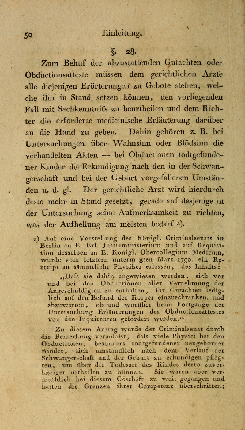 ^O lüinleilung» Zum Behuf der abzustattenden Gutacliten oder Obduetionsatteste müssen dem gericlitiichen Arzte alle diejenigen Erörterimgen zu Gebote stehen, wel- che ihn in Stand setzen können, den vorliegenden Fall mit Sachkenntnifs zu beurtheilen und dem Rich- ter die erforderte medicinische Erläuterung darüber an die Hand zu geben. Dahin geliören z. B. bei Untersuchungen über Walmsinn oder Blödsinn die verhandelten Akten — bei Obductionen todtgefunde- ner Kinder die Erkundigung nach den in der Schwan- gerschaft luid bei der Geburt vorgefallenen Umstan- den u. d. gl. Der gerichtliche Arzf wird hierdurch desto mehr in Stand gesetzt, gerade auf dasjenige in der Untersuchung seine Aufmerksamkeit zu richten, was der Aufhellung am meisten bedarf a). n) Auf eine Yorstelluiig des Königl. Ci'iminalsenats in Berlin an E. Eii. JustizministeTium und auf Requisi- tion desselben an E. Königl. Obeicollegiuni Medicum, wurde vom letztem unterm gten März 1790. ein Re- Script an sämmtliclie Physiker erlassen, des Inhalts: ,,Dafs sie dahin angewiesen werden, sich vor nnd bei den Obductionen aller Vernehmung der Angeschuldigten zu enthalten, ihr Gutachten ledig- lich auf den Befund der Körper einzuschränken, und abzuwarten, ob und worüber beim Fortgange der Untersuchung Erläuterungen des Obductionsattestes Von den Inquirenten gefordert werden.'* Zu diesem Antrag vrurde der Criminalsenat durch die Bemerkung veranlafst, dafs viele Physici bei den Obductionen, besonders todtgefundener neugeborner Kinder, sich umständlich nach dem Verlauf der Schwangerschaft und der Geburt zu erkundigen pfleg- ten, um liber die Todesart des Kindes desto zuver- lässiger urtheilen 2u können. Sie waren aber ver* inuthlich bei diesem Geschäft zu weit gegangen und hatten die Grenzen ihrer Corapeteuz überschritten;