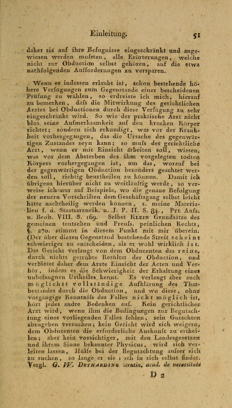 dälier sie auf ihre Befugnisse eingescliränkt und änge- %viesen werden muffen, alle Erörterungen, Avelciie nicht zur Obductiön selbst gehören, auf die etwa nachfolgeiiden Aufforderungen zu versparen. Wenn es indessen erlanbt ist, schon bestelieftde hö- here Verfügungen zvihi Gegenstande einer bescheidenen Prüfung zu -v^iililen, so erdreiste ich mich, hierauf zu beineihen , dafs die Mitwirkung des gerichtlichen Arztes bei Obductionen durch diese Verfügung zu sehr eingeschränkt wird. So wie der praktische Arzt nicht blos. seine Aufmerksamkeit auf den kranken Körper richtet; sondern sich erkundigt, -v^^as vor der Krank- heit vorhergegangen, das die Ursache des gegenwär- tigen ZuStandes seyn kann; so mufs der gerichtliche Arzt, wenn er mit Einsicht arbeiten soll, -wissen, -was vor dem Absterben des ihm vorgelegten todten Körpers vorhergegangen ist, um das, -worauf bei der gegen-wärtigen Obductiön besonders geachtet wer- den soll, richtig beurtheilen zu können. Damit ich übrigens, hierüber nicht zu weitläuftig vyerde , so ver- weise ich nur auf Beispiele, -wo die genaue Befolpung der neuern Vorschriften derti Geschäftsgang selbst leicht hätte naclitheilig werden können, s. meine Materia- lien f. d. Staatsarzneik. u. J. P. 11. S. Qq. , Pyl Aufs; u. Beob. VIII. S. i6g. Selbst Klein Grundsätze des gemeinen teutschen lind Freufs. peinlichen Rechts^ §. 270. stimmt in dieseiii Punkt init mir überein; {Der über diesen Gegenstand bestehende Streit scheint schAvieriger zu entscheiden, als er wohl wirklich ist. Das Gericht -v^erlangt von dem Obducenten das reine^ durch nichts getrübte Pi.esultat der Obductiön ^ und ■verbietet daher dem Arzte Einsicht der Acten und Ver- hör , indem es die Schwierigkeit der Erhaltung eines •unbefangnen Urtlipiles kennt. Es -<rerlangt aber auch möglichst vollständige Aufklärung des That- bestandes durch die Obductiön , und -wo diese ^ ohne vorgängige Kenntnifs des Falles nicht möglicli ist, hört jedes andre Bedenken auf. Kein gerichtlicher; Arzt -wird, -wenn ihm die Bedingungen zur Begutach- tung eines vorliegenden Falles fehlen, sein Gutachten, abzugeben versuchen ; kein Gericht wird sich weigern,- dem Obducenten die erforderliche Auskunft zu erthei- len; aber kein vorsichtiger,; mit den Landesgesetzen imd ihrem Sinne bekannter Physicus, -wird sich -v^er- leiten lassen. Hülfe bei der Begutachtung aufser sicli zu suchen, so lange er sie 1 Dch in sich selbst findet; Tergl. Cr. /^. Di^tharihnq scrutin^ acad. de necsssiiaie D 2