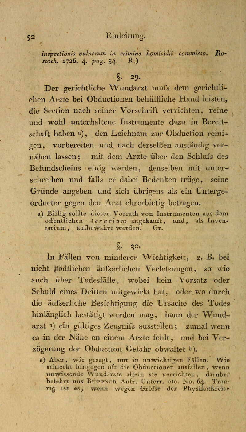 inrpectionis vulnerum in critnine homicidii conunlssOi Ro' stock. 1726. 4- P^o' 54* -^O S- 29- Der gerichtliche W^undarzt niufs dem gerichtli^ chen Arzte bei Obdiictionen behülfliche Hand leisten, die Section nach seiner Vorschrift verriciiten, reine und wohl unterhaltene Instrumente dazu in Bereit- schaft haben a), den Leichnam zur Obduction reini- gen, vorbereiten und nach derselben anständig ver- nähen lassen 5 mit dem Arzte über den Schlufs des Befundscheins einig werden, denselben mit, unter- schreiben und falls er dabei Bedenlien trüge, seine Gründe angeben und sicli übrigens als ein Unterge- ordneter gegen den Arzt ehrerbietig betragen. a) Billig sollte dieser Voiratli von Instrumenten aus dem öffentlichen Aerariuiti angekauft, und, als Inven- tarium, aufbewahrt -werden. Gr. In Fällen von nünderer Wichtigkeit, z. B* bei nicht jtödtlichen äufserlichen V~erletzungen, so wie auch über Todesfälle, wobei kein Vorsatz oder Schuld eines Dritten mitgewirkt hat, oder.wo durch die auf serliche Besichtigung die Ursache des Todes lünlängiich bestätigt werden mag, hann der Wund- arzt ^) ein gültiges Zeugnifs ausstellen; zumal wenn es in der ISähe an einein Arzte fehlt, und bei Ver- zögerung der Obduction Gefahr obwaltet b). a) Aber, wie gesagt, nur in unwichtigen Fällen. Wie schiecht hingegen oft die Obductionen ausfallen, wenn unwissende Wundärzte allein sie verrichten, darüber beiehrt uns Büttinejfi Anfr. Unterr. etc. ISo. 64. Trau* rig ist es, wenn wegen Gröfse der PhysiJkatkreise