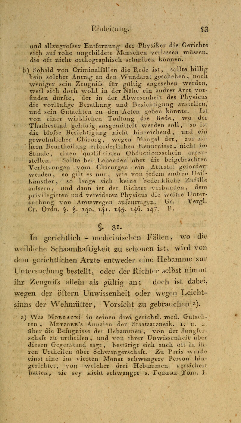 und allzugrofser Entfernung der Physiker die Gerichte sich auf rohe ungebildete Menschen verlassen müssen, die oft nicht orthographisch schi;piben können. b) Sobald von Criminalfällen die Rede ist, sollte billig hein solcher Antrag an den Wundarzt geschehen , noch -weniger sein Zeugnifs für gültig angesehen %verden, ■weil sich doch wohl in der Nähe ein andrer Arzt vor- finden dürfte, der in der Abwesenheit des Physicus die voriäuiige Berathung und Besichtigung anstellen, und sein Gutachten zu den Acten geben könnte. Ist von einer wirklichen Tödtung die Rede, Mvp der • Thatbestand gehörig ausgemittelt -werden soll, so ist die blofse Besichtigung nicht hinreichend, und ein gewöhnlicher Chirurg, wiegen Mangel der, zur na- ' liern Beurtheilung erforderlichen Kenntnisse , nicht im Stande, einen qualifcirten Obductionsschein auszu- stellen. Sollte bei Lebenden über die beigebrachten Verletzungen vom Chirurgen ein Attestat gefordert werden, so gilt es nur, ^vie von jedem andren Heii- künstler, so lange sich keine bedenkliche Zufälle äufsern, und dann ist der Pachter verbunden, dem privilegirten und vereideten Physicus die weitre Unter- suchung von Amts wegen aufzutragen. Gr. Yei^'gl- Cr. Ordn. §. §. i4o._ i^i. 145. 146. 147. t\. §. 31- In gericlillicli - medicinisclien Fallen, wo die weibliche Schaamhaftigkeit zu schonen ist, wird von dem gerichtlichen Arzte entweder eine Hebamme zur Untersuchung bestellt, oder der Richter selbst nimmt ihr Zeugnifs allein als gültig an; doch ist dabei, wegen der öftern Unwissenheit oder wegen Leicht- sinns der Welmiütter, Vorsicht zu gebrauchen a). a) Was MoRGAGisii in seinen drei gerichtl. med. Gutach- ten , Mi:TZGEFt''s Annaien der Staatsarzneik. i. u. 2. über die Befugnisse der Hebammen, von der Jungfcr- schaft zu urtheilen , und von ihrer Unw^issenheit über diesen Gegenstand sagt, bestätigt sich auch oft in ih- ren Urtheilen über Schwang-erschaft. Zu Paris wurde einst eine im vierten Monat sch^vraigere Person hin- gerichtet, von welcher drei Hebammen vQrsichert hatten, sie sey nicht echwangpr s. Fqpere \t'om. I.