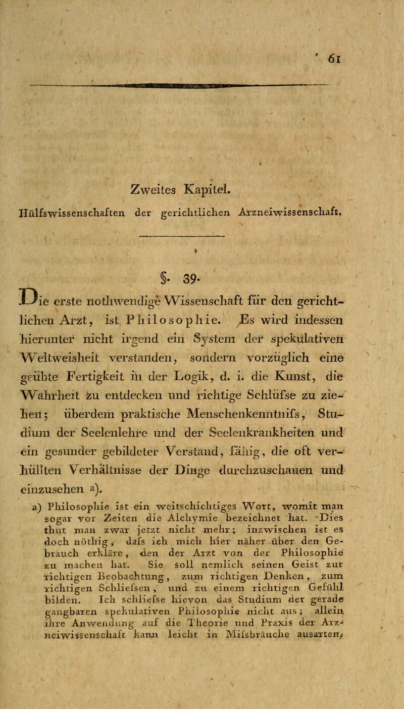 Zweites Kapitel. Hülfswissenschaften der gerichtlichen Arzneiwissenschaft. §. 39- J--^ie erste nothweiidige Wissenschaft für den gericht- lichen Arzt, ist Philosophie. Es wird indessen hierunter nicht irgend ein System der spekulatiTcn Weitweisheit verstanden, sondern vorzüglich eine geübte Fertigkeit in der Logik, d. i. die Kunst, die Wahrheit ^u entdecken und richtige Schlüfse zu zie- hen; überdein praktische Menschenkenntnifs, Stu- dium der Seelenlehre und der Seelenkrankheiten und ein gesunder gebildeter Verstand, fähig, die oft ver- hüllten Verhältnisse der Dinge durchzuschauen und einzusehen a). a) Philosophie ist ein weitschichtiges Wort, womit man sogar vor Zeiten die Alchymie bezeichnet hat. Dies thiit man zwar jetzt nicht mehr; inzwischen ist es doch nöthig, dafs ich mich hier näher über den Ge- brauch erkläre, den der Arzt von der Philosophie zu machen hat. Sie soll nemlich seinen Geist zur richtigen Beobachtung, zum richtigen Denken, zum richtigen Schlielsen, und zu einem richtigen Gefühl bilden. Ich schliefse hievon das Studium der gerade gangbaren spekulativen Philosophie nicht aus; allein ihre Anwendung auf die Theorie und Praxis der Arz- neiwissensehaft kann leicht in Mifsbräuche ausarten^