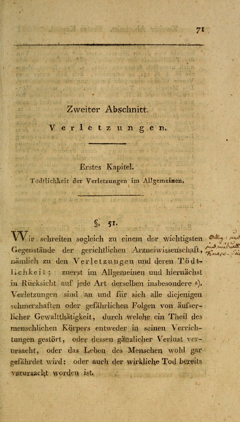 -^-'■^ ' LI imi>iimr.ijujn!ikfjti.iinj»uj»»'«'~- Zweiter Abschnitt. Verletzungen. Erstes Kapitel. Tödtlichlieit der Verletzungen im AlJgemeinen. V V ir S€lireiten soffleicli zu einem der wicliti(?steii ^5^'-a^ Gegenstände der gericlitliclien Arznei Wissenschaft, ^^^^^.-^ nänilicli zu den Verletzungen und deren Tödt-?. li-ciikeit^ zuerst im Allgemeine4 mid liiernäclist in Rücksicht auf jede Art derselben insbesondere a), Verletzungen sind an und für sich alle diejenigen schmerzhaften oder gefährlichen Folgen von äufser- liclier Gewalttliätigkeit, durch welohe ein Theil des menschlichen Kqrpers entweder in seinen V errich- tungen gestört, oder dessen gänzlicher \^eriust vex'- ursacht, oder das Leben des Menschen wohl gjar- gefährdet wird; oder aucJi der wirkliche Tod bereits Yßrursaclit worden ist,.