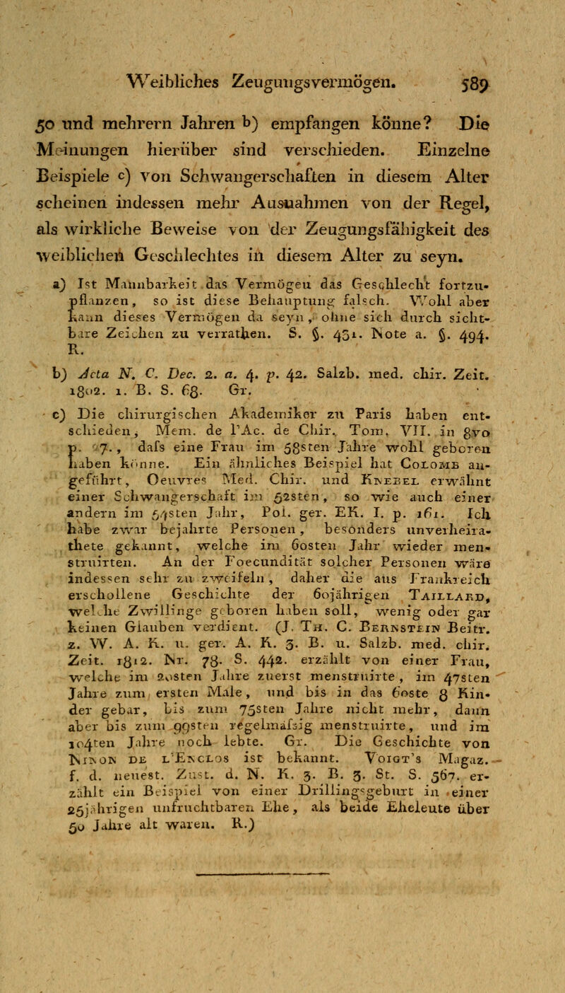 50 und raehrern Jahren b) empfangen könne? Die Meinungen hierüber sind verschieden. Einzelne Beispiele c) von Schwangerschaflen in diesem Alter scheinen indessen mehr Ausuahmen von der Regel, als wirkliche Beweise von der Zeugungslahigkeit des weibliclien Gesciilechtes in diesem Alter zu seyn. a} l'^t Mannbarkeit das Vermögen das Gesclileclit fortzu- pflanzen, so ist diese Beiiauptuiie; falsch. Wolil aber Kann dieses Vermögen da seyn , ohne sich durch sicht- bare Zeichen zu verratten. S. §. 451. Kote a. §. 494. b) Jcta N, C, Dec. 2. a. 4. p. 42. Salzb. med. chir. Zeit, i8c'2. 1. B. S. 68. Gr. c) Die chirurgischen Akademiker zu Paris haben ent- schieden j Mem. de TAc. de CJiir. Tom. VTI. in gvo p. V7., dafs eine Frau im 58sten Jahre wohl geboren haben könne. Ein älinliches Beispiel hat Colomb au- jgeführt, Oeuvres Med. Chir. und Kinesel erwähnt einer Schwangerschaft im 528ten, so wie auch einer andern im f^/jsten J.ihr, Poi. ger. EK. I. p. j6i. Ich habe z%var bejahrte Personen, besonders unverheira- . thete gekannt, welche im öosten Jahr wieder man!- struirten. An der Foecundität solcher Personen wäre indessen sehr zu zweifeln , daher die aus Fraiikreich erschollene Geschichte der öojährigen Taillakd, wel-he Zwillinge geboren haben soll, wenig oder gar Keinen Glauben verdient. (J. Th. C. Ber]ssti:in Beitr. 2. W. A. ü. u. ger. A. R. 3. B. u. Salzb. med. chir. Zeit. rö»2. Kr. 73. S. 442. erzählt von einer Frau, welche im aosten Jalire zuerst menstruirte , im 47sten Jahre zum ersten Male, und bis in das 6oste g Kin- der gebar, bis zum 75sten Jahre nicht mehr, dann aber bis zum pc/sten regelmäfsig menstruirte, und im io4ten Jalire noch lebte. Gx. Die Geschichte von KiiNOK DE lE^clos ist bekannt. Voigt's Magaz.- f. d. neuest. Zust. d. N. K. 3. B. g. St. S. 507. er- zählt ein Beispiel von einer Drilling-^geburt in einer 25j;Hhrigen unfruchtbaren Ehe, als beide Eheleute über 50 Jahre alt waren. R.)