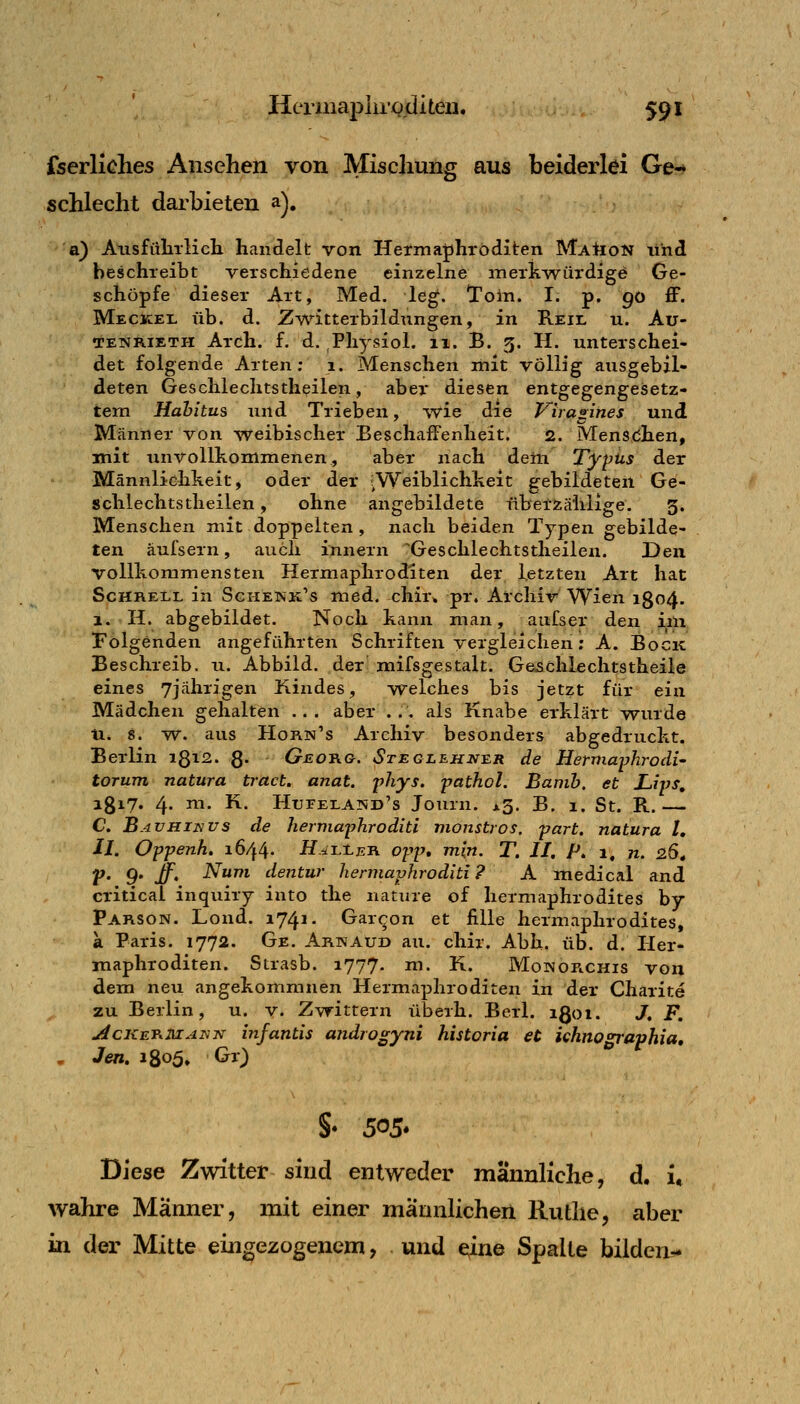 fserliches Ansehen von Miscliung aus beiderlei Ge-* schlecht darbieten a), a) Atisfülirlich handelt von Hermaphroditen Marion lihd beschreibt verschiedene einzelne merkAvürdige Ge- schöpfe dieser Art, Med. leg. Toin. I. p. go ff. Meckel üb. d. Zwitterbildungen, in Reil u. Au- TENRiETH Arch. f. d. Physiol. 11. B. 5. H. unterschei- det folgende Arten; i. Menschen mit völlig ausgebil- deten Geschlechtstheilen, aber diesen entgegengesetz- tem Hahitus und Trieben, wie die Virapnes und Männer von w^eibischer Beschaffenheit. 2. Mensdhen, mit unvollkommenen, aber nach dem Typus der Männlißhkeit, oder der .Weiblichkeit gebildeten Ge- schlechtstheilen , ohne angebildete überzählige. 5. Menschen mit doppelten , nach beiden Typen gebilde- ten äufsern, auch innern ^Geschlechtstheilen. Den vollkommensten Hermaphroditen der letzten Art hat ScHRELL in Sghekk's med. chir* pr. Archiv Wien 1804. 1. H. abgebildet. Noch kann man, aufser den im folgenden angeführten Schriften vergleichen ; A. Bock Beschreib, u. Abbild, der mifsgestalt. Gejschlechtstheile eines 7jährigen Kindes, welches bis jetzt für ein Mädchen gehalten ... aber ... als Knabe erklärt wurde U* s. w. aus Horn's Archiv besonders abgedruckt. Berlin r^\2. g. Geot\g. Steglehn^r de Hermaphrodi- torum natura tract. anat. phys. pathol. Banih. et Lips, igx7. 4. m. K. HuFErAisiD's Journ. ^3. B. 1. St. R.— C JßAVHiTiVs de hermaphroditi monströs, part. natura U Jl. Oppenh. 1644. H.^LiER opp, min. T. II. P. 1, n. 26. V' 9' If' ^^ dentur hermaphroditi ? A medical and criticai inquiry into the nature of hermaphrodites by Parson. Lond. 1741. Garcon et fiUe hermaphrodites, a Paris. 1772. Ge. Arwaud au. chir. Abb. üb. d. Her- maphroditen. Strasb. 1777. m. K. Monop^chis von dem neu angekommnen Hermaphroditen in der Charite zu Berlin, u. v. Zw^ittern überh. Berl. igoi. J, F. jicKET^MANN infantis androgyni historia et khno^aphia, , Jen. 1805» Gr) §• 505* Diese Zwitter sind entweder männliche, d. i, wahre Männer, mit einer männlichen Ruthe, aber in der Mitte eingezogenem, und eine Spalte bilden^