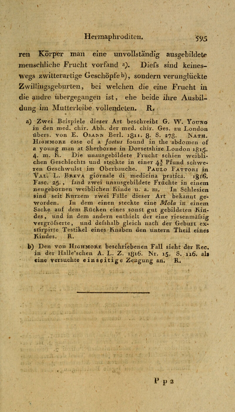 ren Körpfer man eine unvollständig ausgebildete menscldiche Frucht vorfand ^), Diefs sind keines- wegs zwitterartige Geschöpfe b) ^ sondern verunglückte ZwiUingsgeburten, bei welchen die eine Frucht in die andre iibergegangen ist, ehe beide ihre Ausbil- dung im Mutterleibe vollendeten. B.* &) Zwei Beispiele dieser Art beschreibt G. W. YouSo in den med. cliir. Abli. der med, chir. Ges. zu London übers, von E. Osam« Berl. igii. g. S. 273. Nath. HioHMORE case of a foetus found in tlie abdomen of a young man at Slierborne in Dorsetshire London ig 15. 4. m. K- Die unausgebildete Frucht schien weibli- chen Geschlechts und stechte in einer 4! Pfund schwe- ren Geschwulst im Oberbauche. Paulo Fattori in Val. L. Breva giornale di medicina praticä. igrfJ. Faso. 25- » fand zwei unausgebildete Früchte in einem neijgebörnen weiblichen Fiiude u. a. m. In Schlesien jsind seit Kurzem zwei Fälle dieser Art bekannt ge- worden. In dem einen steckte eine I\^ota iü einem Sache auf dem Rücken eines sonSt gut gebildeten Kiri- des , und in dem andern enthielt der eine riesenmäfsig vergröfserte, und defshalb gleich nach der Geburt ex- stirpirte Testikel eines Knahen den untern Theil eines Kindes. R. b) Den von Highmore beschrieberien Fall sieht der Rec. in der Halle'schen A. L. Z. ißiö. Nr. 15. S. 116. als eine versuchte einseitige Zeugung an. R. Ppa