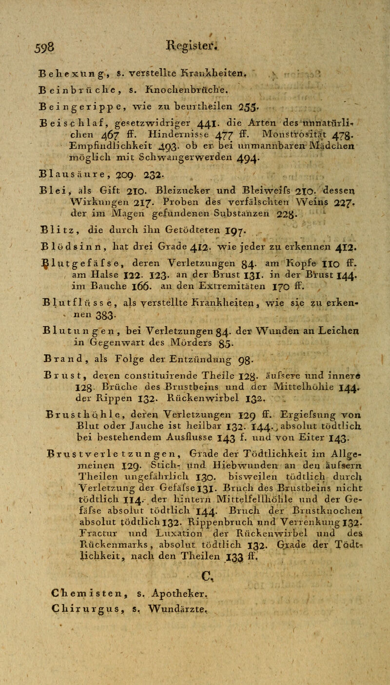 Behexung, s. verstellte KraiiMjeiten. ^ Beinbrüche, s. Knochenbruche. Beingexippe, wie zu beurtheiien 255« Beischlaf, gesetz-widriger 441 ^^^ Arten des'unnatürli«» chen 467 ff. Hindernisse 477 ff. Monstrosität 473. Empfindlichkeit 493- ob er^ bei unmannbaren Mädchen möglich mit Sch-wangerwerden 494' Blausäure, 209 232- Blei, als Gift 210« Bleizucker und Bleiweifs 210. dessei^ Wirkungen 217- Proben des verfälschten Weins 227» der im Magen gefundenen Substanzen 22^5« ■ Blitz, die durch ihn Getödteten 197. Blödsinn, hat drei Grade 412. wie jeder zu erkennen 412« i^lutgefäfse, deren Verletzungen 34. am Kopfe HO ff. , am Halse 122- 123- ^n der Brust 131. in der B'rust 144« im Bauche l66- an den Extremitäten 170 ff. Blutflüsse, als verstellte Kra.nkheiten, v/ie s^e ^u erken- V nen 333. Blutungen, bei Verletzungen 84. der Wunden an Leicheii in Gegenwart des Mörders 85. Brand, als Folge der Entzündung 98- Brust, deren constituirende Theile 128« 'Äussere und innere 128- Brüche des Brustbeins und der Mittelhöhie I44. der R.ippen 132. R-ückenwirbel 132. Brusthöhle, deren Verletzungen 129 ff. Ergiefsung von Blut oder Jauche ist heilbar 132. 144.^ absolut tödtlich bei bestehendem Ausflusse 143 f. und von Eiter 143. BTustverle tzungen, Grade der Tödtlichkeit im AUge- jneinen I29. Stich- und Hiebwunden an den aufsern Theilen ungefährlich 130. bisweilen tödtlich durch Verletzung der Gefäfsei3i. Bruch des Brustbeins nicht tödtlich 114.- der hintern Mittelfellhöhle und der Ge- fäfse absolut tödtlich 144. Bruch der Brustknochen absolut tödtlich 132. Rippenbruch und Verrenkung 132. Fractur und Luxation der Rückenwirbel und desi Rückenmarks, absolut tödtlich 132. Gia.de der Todt-s lichkeit, nach den Theilen 133 ff', c, Chemisten, s. Apotheker. Chixurgus, s. Wundärzte.