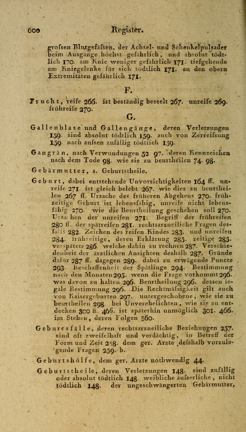 gTofsen Blutgefäfsen, der Achsel- uncl SclieuKelpulsadet beim Ausgange liöclist gefährlich, und absolut tödt- lich 170- arti Knie weniger gefährlich 171. tiefgehende am Kniegelenhe für sich tödtlicli IJI. aa den obem Extremitäten gefährlich 171. F. Ti'uclit, reife 266' ist beständig beseelt 267. unreife 269. frühreife 27Q. G. Gall e nbla s e und Gallengänge, deren Verletzungen 159- sind absolut tödtlich 159. auch von Zerreifsung 15g. nach aufsen zufällig tödtiich 159. Gangrän, nach Verwundungen 52 97- deren Kennzeichen nach dem Tode 93. wie sie zu beurtheilen 74- 98* Gebärmutter, s. Geburtstheile. Geburt, dabei entstehende Unvorsichtigkeiten 164 ff. un- reife 271 ist gleich belebt 267. w-ie dies zu beurthei- len 267 ff. Ursache de5 früheren Abgehens 270. früh- zeitige Geburt ist lebensfbillig, unreife nicht lebens- fähig 270. wie die Beurtheilung geschehen soll 270^ Uisa hen der unreifen 271 Begriff der frühreifen 2gO ff. der spätreifen 28t- rechtsarzneiliche Fragen des- falis 282- Zeichen des reifen,Kindes 283- ^^^ unreifen 284- ±rüh7eitige, deren Erklärung 285« zeitige 285- ve? spätete 236 welche dahin zu rechnen 287- Verschie- denheit der ärztlichen Ansichten deshalb 287« Gründe dafür 287 ^- dagegen 289- dabei zu erw^ägende Puncte 293- Beschaffenheit der Spätlinge 294' Bestimmung nach den Monaten295. wenn die Frage vorkommt296. was davon zu halten 296- Beurtheilung 296' dessen le- gale Bestimmung 296. Die Rechtmäfsigi^eit gilt auch von Kaisergeburten 297« untergeschobene, ^vie sie zu beuTtheiien 298 ^^i Unverehelichten , v/ie sie zu ent- decken 3cO h. 466. ist späterhin unmöglich 30I. 4^6. im Stehen, deren Folgen 560. Geburt 8 fä 11 e, deren rechtsarzneiliche Beziehungen 257* sind oft zweifelhaft und verdächtig, in Betreff der Form und Zeit 258- de^^n ger. Arzte .defshaib vorzule- gende Fragen 259- b. Gebur t shülf e, dem ger, Arzte nothwendig 44* Geburtstheile, deren Verletzungen 14g. sind zufällig oder absolut tödtlich 148 weibliche äufs-^rliche , nicht tödtlich 148. der ungeschwängerten Gebärmutter,