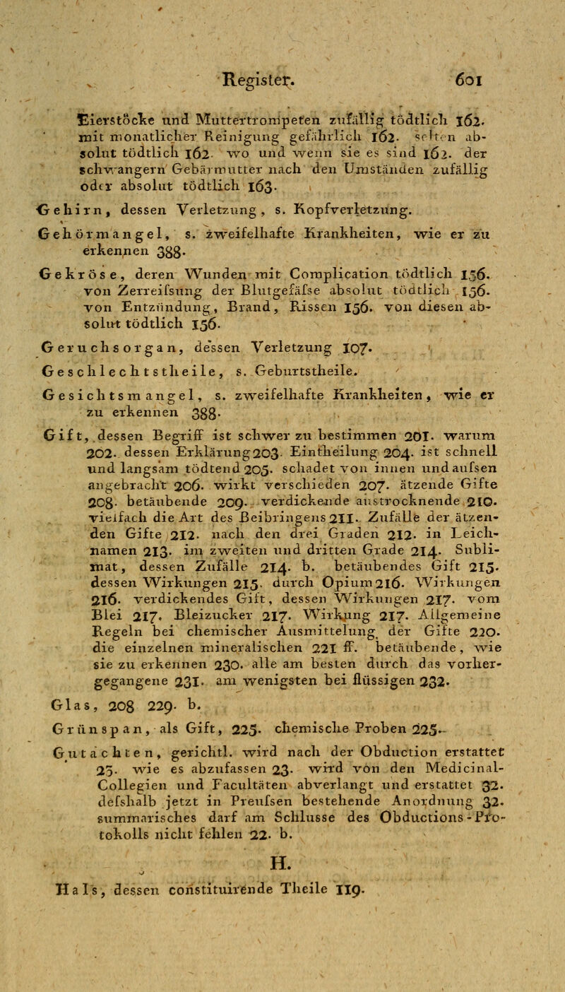 merstöclte und Muttertronipeten zufällig tödtlicli j62' mit monatlicher Reinigung gefährlicli 162- sf it^. n ab- solut tödtlicli 162 WO und wenn sie es sind l62. der sclivrangern Gebärmutter nach den Umständen zufällig oder absolut tödtlich 163. •Gehirn, dessen Verletzung, s. Kopfverletzung. Gehörniangel, s. z-weifelhafte Krankheiten, wie er zu erkennen 3Sg. Gekröse, deren Wunden mit Complication tödtlich 156. von Zerreifsung der Blutgefäfse absolut tödtlicli 156. von Entziindung, Brand, Rissen 156. von diesen ab- solut tödtlich 156. ' Geruchsorgan, de'ssen Verletzung 107« Geschlechtstheile, s. Geburtstheile. Gesichtsmangel, s. zweifelliafte Krankheiten, wie er zu erkennen 388* Gift,.dessen Begriff ist schwer zu bestimmen 20T. warum 202- dessen Erklärung203- Eintheilung 204. ist schnell und langsam tödtend205. schadet ~von innen undaufsen angebracht 206- wirkt verschieden 207. ätzende Gifte 208- betäubende 209- verdickejide austrocknende 210» vielfach die Art des ßeibringeus2II. ZufäUfe der ätzen- den Gifte 212. nach den drei Graden 212- i Leich- namen 213- ^^^ zweiten und dritten Grade 214- Subli- mat, dessen Zufälle 214- ^* betäubendes Gift 215' dessen Wirkungen 2I5- durch Opium 216. Wirkungen 2l6- verdickendes Gilt, dessen Wirkungen 217- vom Blei 217« Bleizucker 217. Wirkung 217. Allgemeine B-Cgeln bei chemischer Ausmittelung^ der Gifte 220- die einzelnen mineralischen 221 ff. betäubende, wie sie zu erkennen 230« *^^^® ^^^ besten durch das vorher- gegangene 231' »ini wenigsten bei flüssigen 232« Glas, 208 229. b. Grünspan, als Gift, 225- chemische Proben 225- Gutachten, gerichtl. wird nach der Obduction erstattet 25. vv^ie es abzufassen 23- w^ird von den Medicinal- Collegien und Facultäten abverlangt und erstattet 33. defshalb jetzt in Preufsen bestehende Anordnung 32« summarisches darf am Schlüsse des Obductions-Pro- tokolls nicht fehlen t22. b. H. Hals, dessen coristituirende Theile II9.