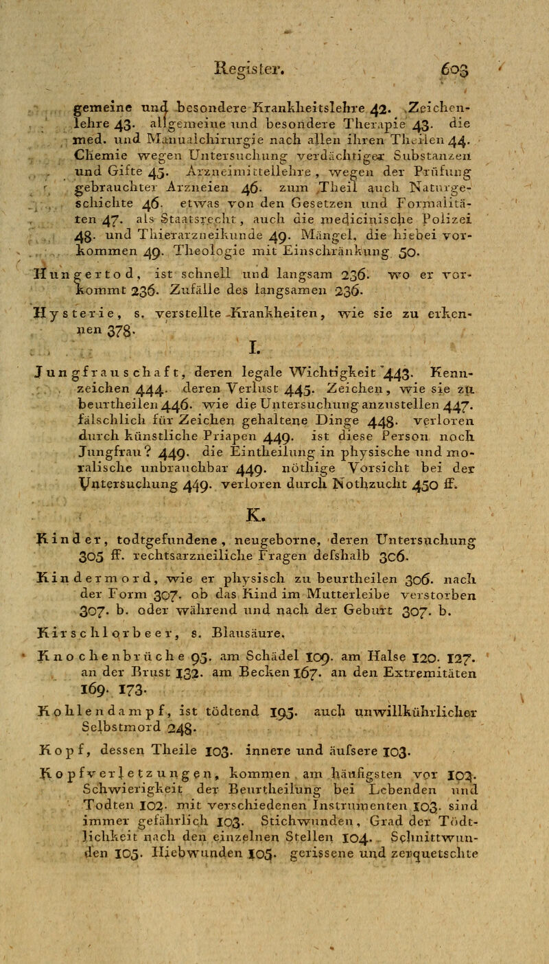 'ö gemeine und. besondere Krankheitslehre 42. ,Zeichen- lehre 43- allgemeine nnd besondere Therapie 43- ^^^ med. lind Manual Chirurgie nach allen ihren Th<iiien 44. Chemie wegen Untersuchung verdächtigem Substanzen und Gifte 45. Arzneiniictellehre , wegen der Prüfung gebrauchter Arzneien 46- zum ,Theil auch Naturge- schichte 46- etwas von den Gesetzen und Formaiitä- ten 47- '^^^ StaatsT.e.clit, auch die medicinische Polizei 4g. und Thierarzneihunde 49. Mängel, die hiebei vor- kommen 49. Theologie mit Einschränkung 50. Hungertod, ist schnell und langsam 236. wo er vor- kommt 236- Zufälle des langsamen 236- Hysterie, s, verstellte-Krankheiten, wie sie zu erken- nen 378. I. Jun gf r au s chaf t, deren legale Wichtigkeit '443- Kenn- zeichen 444- deren Verlust 445- Zeichen, w^ie sie zti beurtheilen44Ö* vv^i^ diß Untersuchung anzustellen 447. fälschlich für Zeichen gehaltene Dinge 448- verloren durch künstliche Priapen 449- ^^^ diese Person noch Jungfrau? 449* ^^® Eintheilung in physische und mo- ralische unbrauchbar 449. nöthige Vorsicht bei der XJntersuchung 449- verloren durch Nothzucht 450 S. K. Jp-inder, todtgefundene , neugeborne, deren Untersuchung 305 ff- rechtsarzneiliche Fragen defshalb 3c6- Kindermord, wie er physisch zu beurtheilen 306. nacli der Form 307. ob das Rind im Mutterleibe verstorben 307. b. oder während und nach der Geburt 307. b. Kir s c hl orb e e r, s. Blausäure, Knochenbrüche 95. am Schädel I09. am Halse 120- I27. an der Brust |32. am Becken 167. an den Extremitäten 169. 173- K o h 1 e n d a m p f, ist tödtend I93. auch unwillkührlicher Selbstmord 248- Kopf, dessen Theile 103. innere und äufsere 103. Jxopfverletzungen, kommen , am häufigsten vor IC^. Schwierigkeit der Beurtheilung bei Lebenden und Todten 102- mit verschiedenen Instrumenten 103. sind immer gefährlich I03- Stichwunden, Grad der T(')dt- lichkeit n«^ch den einzelnen Stellen 104.- S<:hnittwun- den 105. Hjebwunden 105. gerissene und zer-i^uetschte