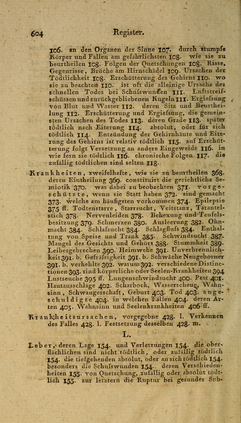 I06. Ätt ^en Organen der Siniie 107- ^^^^^cli ^stumpfe Körper und Fallen am gefäkrlichsten 108- ^^^ sie zu beuTtlieilen leg. Folgen der QTietsclumgen lOSr Risse, Gegenrisse, Brüche am Hirnscliädel 109. Ursachen der Tödtlichheit Io8- Erschütterung des Gehirns HO- wo sie zu beachten HO- ist oft die alleinige Ursache des schnellen Todes bei Schufswun^en m. Luftstreif- schüssen und zurückgebliebenen Kugeln III. Ergiefsung von Blut und Wasser 112. deren Sitz und Beurthei- lung 112. Erschütterung und Ergiefsung, die gemein- sten Ursachen des Todes I13. deren Grade II3. später tödtlich nach Eiterung II4. absolut, oder für sich tödtlich 114. Entzündung der Gehirnhäute xind Eite- rung des Gehirns ist relativ tödtlich II5. auf Erschüt- terung folgt Versetzung an andere Einge^veide I16. in wie fern sie tödtlich H^. chronische Folgen II7. ^i® zufällig tödtlichen sind selten Hg. •Krankheiten, z-v^eifelhafte, wie sie zu beurtheilen 368» deren Eintheilung 369. constituirt die gerichtliche Se- miotik 370. was dabei zu beobachten 371' vorge- schützte, wenn sie Statt haben 372. sind gemacht 373* welche am häufigsten vorkommen 374* Epilepsie 375 ff. Todtenstarre , Starrsucht, Veitstanz, Tarantel- sticli 378- Nervenleiden 378- Behexung und Teufels- besitzung 37g. Schmerzen 380. Ausleerung 382- Ohn- macht 334. Schlafsucht 334. Schlagflufs 334. Enthal- tung von Speise und Trank 385- Schwindsucht 387. Mangel des Gesichts und Gehörs Sgg. Stummheit 339. Leibesgebrechen 390.' Heimwehe 3QI. Unverbrennlich- keit39i.b. Gefräfsigkeit 39l.b. SchwächeNeugeborner 391. b. verhehlte 392. waium392. verschiedeneDistinc- tionen393. sind körperliche oder Seelen-Krankheiten 394 Ltistseuche 39.5 ff. Lungensch-v^indsucht 400- Pest 40I. Hautausschläge 402. Scharbock, Wasserscheu^ Wahn- sinn , Schwangerschaft, Geburt 403. Tod 403» ange- schuldigte 404. in welchen Fällen 404* deren Ar- ten 405. Wahnsinn und Seelenkrankheiten 406 ff« Kx ank;hc itsur s ache n, vorgegebne 428- 1- Verkennen des Falles 428- 1- Festsetzung desselben 428- ^^» JLeb er ,• deren Lage 154. und Verletzungen 154. die ober- flächlichen sind nicht tödtlich, oder zufällig tödtlich 154. die tiefgehenden absolut, oder an sich tödtlich 154. besonders die Schufswimden 154. deren Verschieden- heiten 155. von Quetschung, zufällig oder, absolut tödt- lich J55. zur letzterii die Ruptxir bei gesunder Snb-