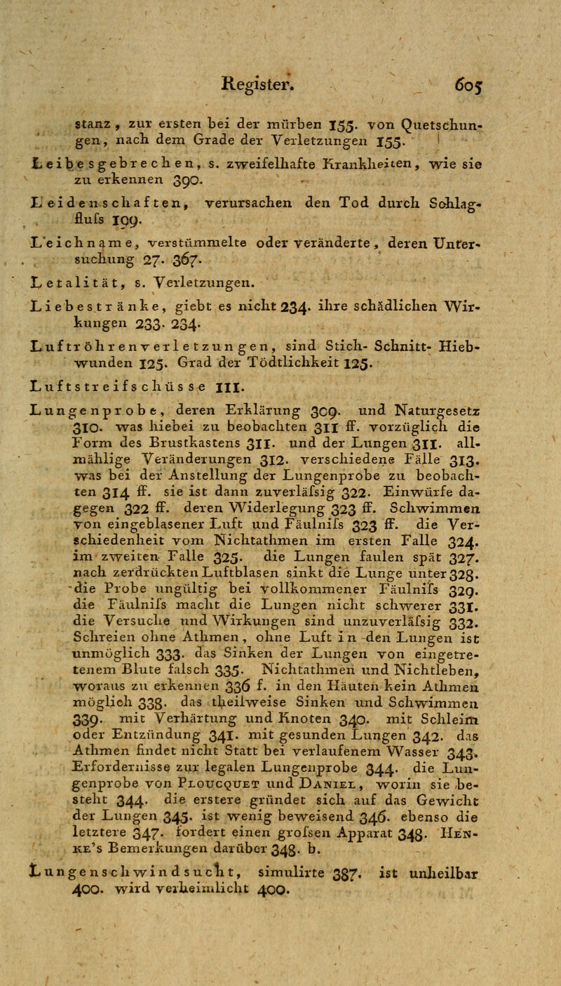stanz , zur eisten bei der mürben 155. von Quetschun- gen, nach dem Grade der Verletzungen 155. I t.eibesgebrechen, s. z-weifelhafte Krankheiten, wie sie zu erkennen 390- li eidcn^^schaften, verursachen den Tod durch S(^lag- flufs 199. L'eichname, verstümmelte oder Veränderte, deren Unter- suchung 27« Z^7' Letalität, s. Verletzungen. L i e b e s t T ä n k e, giebt es nicht 234* ^^^^^ schädlichen W^ir- kungen 233- 234- r*uf tr öh r en V er 1 e t zun gen , sind Stich- Schnitt- Hieb- wunden 125. Grad der Tödtlichkeit 125« Luftstreifschüsse m. Lungenprobe, deren Erklärung 3C9- tind Naturgesetz 3lO« was hiebei zu beobachten 311 IF. vorzüglich die Form des Brustkastens 311- und der Lungen 31I. all- mählige Veränderungen 312. verschiedene Fälle 313. was bei der Anstellung der Lungenprobe zu beobach- ten 314 ^' ^^^ ^^^ dann zuverläfsig 322- Ein-würfe da- gegen 322 ff. deren Widerlegung 323 ff. Schv^immeii von eingeblasener Luft und Fäuliiifs 323 ff. die Ver- schiedenheit vom Nichtathmen im ersten Falle 324. im zweiten Falle 325. die Lungen faulen spät 327. nach zerdrückten Luftblasen sinkt die Lunge unter 323. die Probe ungültig bei vollkommener Fäulnifs 329. die Fäulnifs macht die Lungen nicht schwerer 331. die Versuche und Wirkungen sind unzuverläfsig 332. Schreien ohne Athmen , ohne Luft in den Lungen ist unmöglich 333. das Sinken der Lungen von eingetre- tenem Blute falsch 335. Nichtathmen und Nichtleben, woraus zu erkennen 336 f. in den Häuten kein Athmen möglich 33g. das t];ieilweise Sinken und Schwimmen 339. mit Verhärtung und Knoten 340. mit Schleim oder Entzündung 341. mit gesunden Lungen 342. das Athmen findet nicht Statt bei verlaufenem Wasser 343. Erfordernisse zur legalen Lungenprobe 344. die Lun- genprobe von Ploucquet und Daniel, Avorin sie be- steht 344- ^^^ erstere gründet sich auf das Gewicht der Ltmgen 345. ist wenig beweisend 346. ebenso die letztere 347. fordert einen grofsen Apparat 343. Hen- ke's Bemerkungen darüber 348. b. t.ungenschv/indsuclit, simulirte 337, ist unheilbar 400. wird verheimlicht 40O.
