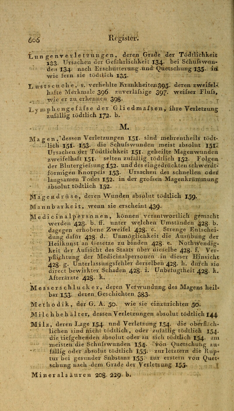 Lun ee iiT er le tzun gen , deren GraJe der Todtliclikeit Io3- Ursaclieii der Gefiilirliclikeit 134; ^^^ Scliüfsw-iiu- den 134. nach Erscliütterung.and Quetscliung 135. in •wie fern sie tödciicli 135. L US t s e u eil e , s. verliehlte Kranklieitexi395. deren zweifel- hafte Merkmale 396 ztiverläfsige 397. weifser Flufs, ,., . -wie er zu erkennen 393. ,. L y ni ph e ng e f äfs e d er G 1 i e dm aIs e n, ihre Verletzung zufällig tödtlich 172. b. M. Ma g en,^dessen Verletzungen 151. sind mehrentheils tödt- lieil 151. 153- die Schufswunden meist absolut 151; Ursachen der Tödtlichkeit 151. geheilte Magenwunden zweifelhaft 151. selten zufällig tödtlich 152. Folgen der Blutergiefsung 152. und des eingedrückten schwerdt- förmiiren Knorpels 153- Ursachen des schnellen oder langsamen Todes 152. in der grofsen Magenkrümmung absolut tödtlich 152. jila <^e n dr ü s e, deren Wunden absplut tödtlich 159, Mannbarkeit, wenn sie erscheint 439. IM e d i c i n a 1 p e r s o. n e n , können ^'-erantwortlicli gemacht werden 428- b. ff. unter welchen Umständen 428- b. dagegen erhobene Zweifel 428- ^* Strenge Entschei- dung dafür 428- <i- Unmöglichkeit die Atisüburtg der - Heiikunst an Gesetze zubinden 428- e. Nothwendig- keit der Aufsicht des Staats über dieselbe 428- f. Ver- plli^chtung der Medicinalpersonen in dieser Hinsicht 428- b* Unterlassungsfehler derselben 428- h. durch sie direct bewirkter Schaden 428- i- Unbefugtheit 428- k. Afterärzte 428- ^« M e s s e r s c h 1 ü ck e r, deren Vetwundung des Magens heil- bar 153. deren Geschichten 333. Methodik, der G. A. 50- vp-ie sie einzurichten 5Ci. ^ilchbehälter, dessen Verletzungen absolut tödtlich 144 Milz, deren Lage 154. und Verletzung 154. die obeifl.ich- lichen sind nicht tödtlich, oder zufällig tödtlich 154. die tiefgehenden absolut oder an sich tödtlich I54. ani meisten die Schufs-wunden 1^4. von Quetschung zu- fällig oder absolut tödtlich 155. zur letztern die Ptup- tur bei gesunder Substanz 155- zur erstem von Quet- schung nach dem Grade der Verletzung 155. ! Minerals äuren 208-229. b*